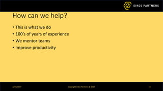 How can we help?
• This is what we do
• 100’s of years of experience
• We mentor teams
• Improve productivity
2/14/2017 Copyright Eikos Partners @ 2017 14
 