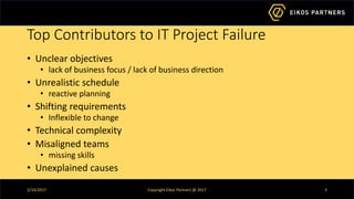 Top Contributors to IT Project Failure
• Unclear objectives
• lack of business focus / lack of business direction
• Unrealistic schedule
• reactive planning
• Shifting requirements
• Inflexible to change
• Technical complexity
• Misaligned teams
• missing skills
• Unexplained causes
2/14/2017 Copyright Eikos Partners @ 2017 3
 