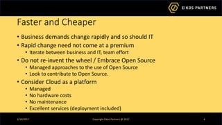 Faster and Cheaper
• Business demands change rapidly and so should IT
• Rapid change need not come at a premium
• Iterate between business and IT, team effort
• Do not re-invent the wheel / Embrace Open Source
• Managed approaches to the use of Open Source
• Look to contribute to Open Source.
• Consider Cloud as a platform
• Managed
• No hardware costs
• No maintenance
• Excellent services (deployment included)
2/14/2017 Copyright Eikos Partners @ 2017 4
 