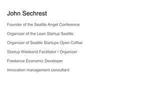 Founder of the Seattle Angel Conference
Organizer of the Lean Startup Seattle
Organizer of Seattle Startups Open Coffee
Startup Weekend Facilitator / Organizer
Freelance Economic Developer
Innovation management consultant
John Sechrest
 