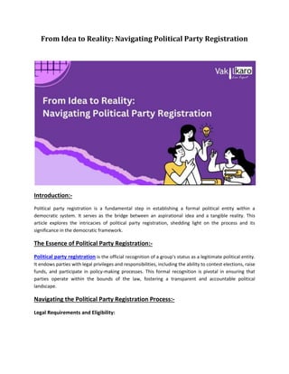 From Idea to Reality: Navigating Political Party Registration
Introduction:-
Political party registration is a fundamental step in establishing a formal political entity within a
democratic system. It serves as the bridge between an aspirational idea and a tangible reality. This
article explores the intricacies of political party registration, shedding light on the process and its
significance in the democratic framework.
The Essence of Political Party Registration:-
Political party registration is the official recognition of a group's status as a legitimate political entity.
It endows parties with legal privileges and responsibilities, including the ability to contest elections, raise
funds, and participate in policy-making processes. This formal recognition is pivotal in ensuring that
parties operate within the bounds of the law, fostering a transparent and accountable political
landscape.
Navigating the Political Party Registration Process:-
Legal Requirements and Eligibility:
 