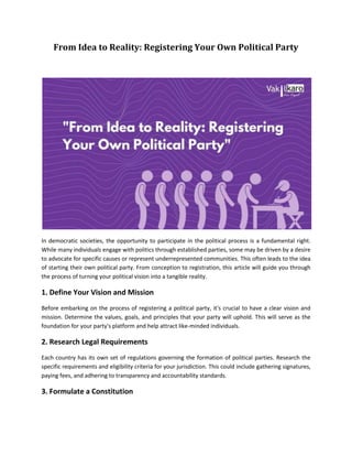 From Idea to Reality: Registering Your Own Political Party
In democratic societies, the opportunity to participate in the political process is a fundamental right.
While many individuals engage with politics through established parties, some may be driven by a desire
to advocate for specific causes or represent underrepresented communities. This often leads to the idea
of starting their own political party. From conception to registration, this article will guide you through
the process of turning your political vision into a tangible reality.
1. Define Your Vision and Mission
Before embarking on the process of registering a political party, it's crucial to have a clear vision and
mission. Determine the values, goals, and principles that your party will uphold. This will serve as the
foundation for your party's platform and help attract like-minded individuals.
2. Research Legal Requirements
Each country has its own set of regulations governing the formation of political parties. Research the
specific requirements and eligibility criteria for your jurisdiction. This could include gathering signatures,
paying fees, and adhering to transparency and accountability standards.
3. Formulate a Constitution
 