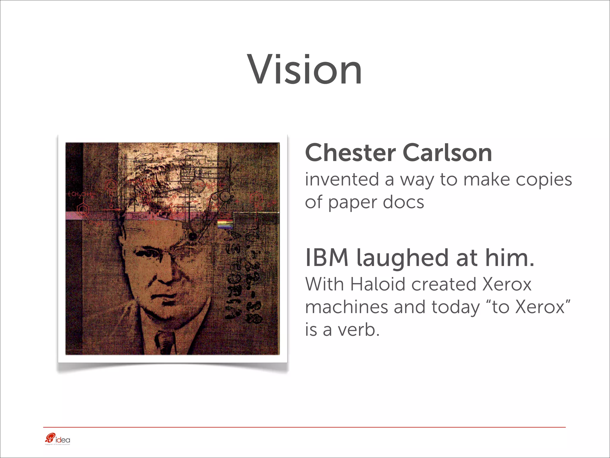 Vision
  Chester Carlson
  invented a way to make copies
  of paper docs


  IBM laughed at him.
  With Haloid created Xerox
  machines and today “to Xerox”
  is a verb.
 