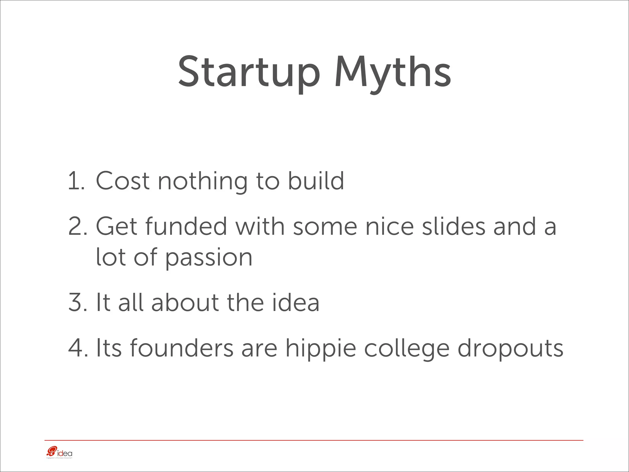 Startup Myths

1. Cost nothing to build
2. Get funded with some nice slides and a
   lot of passion
3. It all about the idea
4. Its founders are hippie college dropouts
 