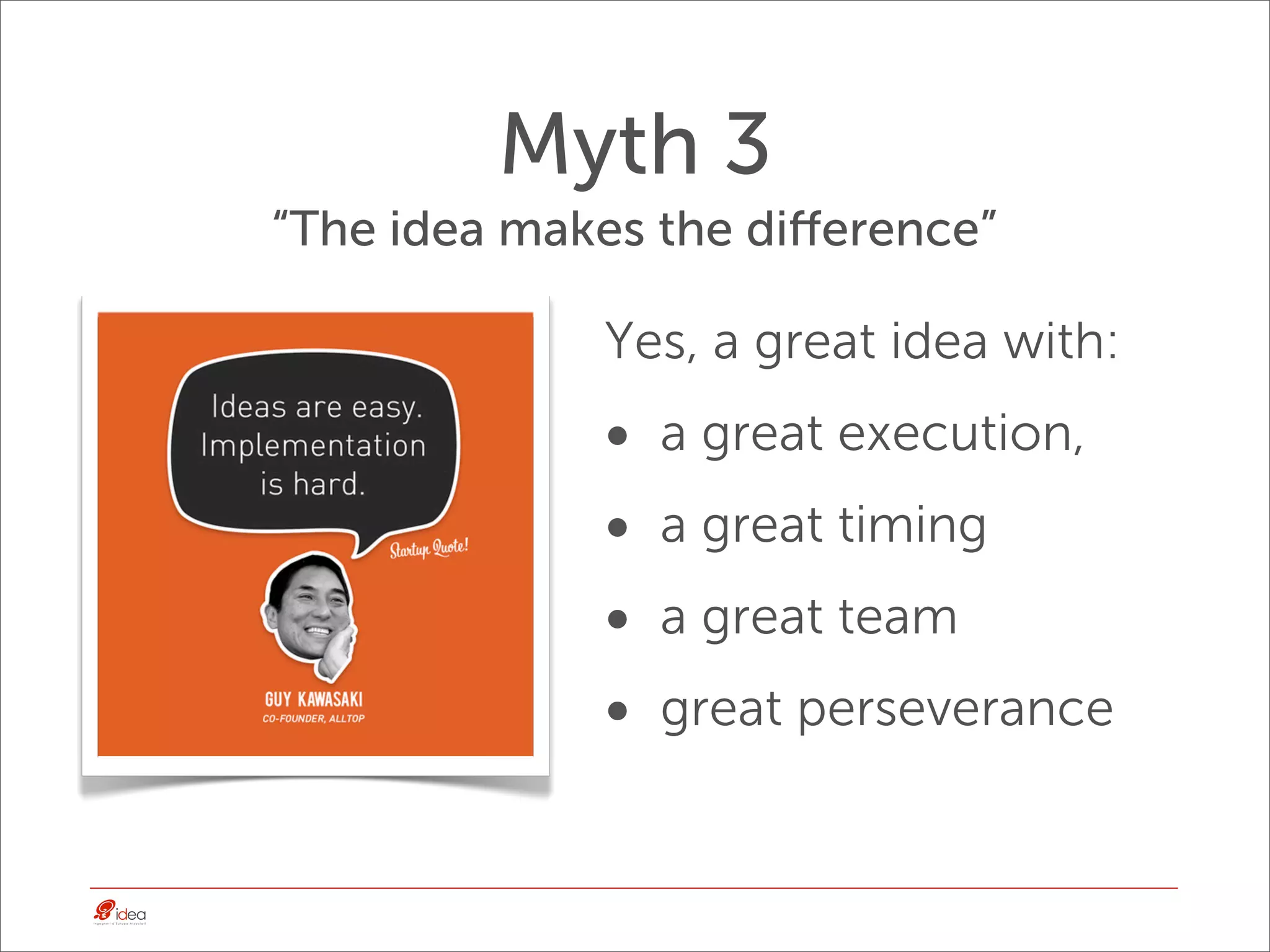 Myth 3
“The idea makes the diﬀerence”

             Yes, a great idea with:
             •   a great execution,
             •   a great timing
             •   a great team
             •   great perseverance
 