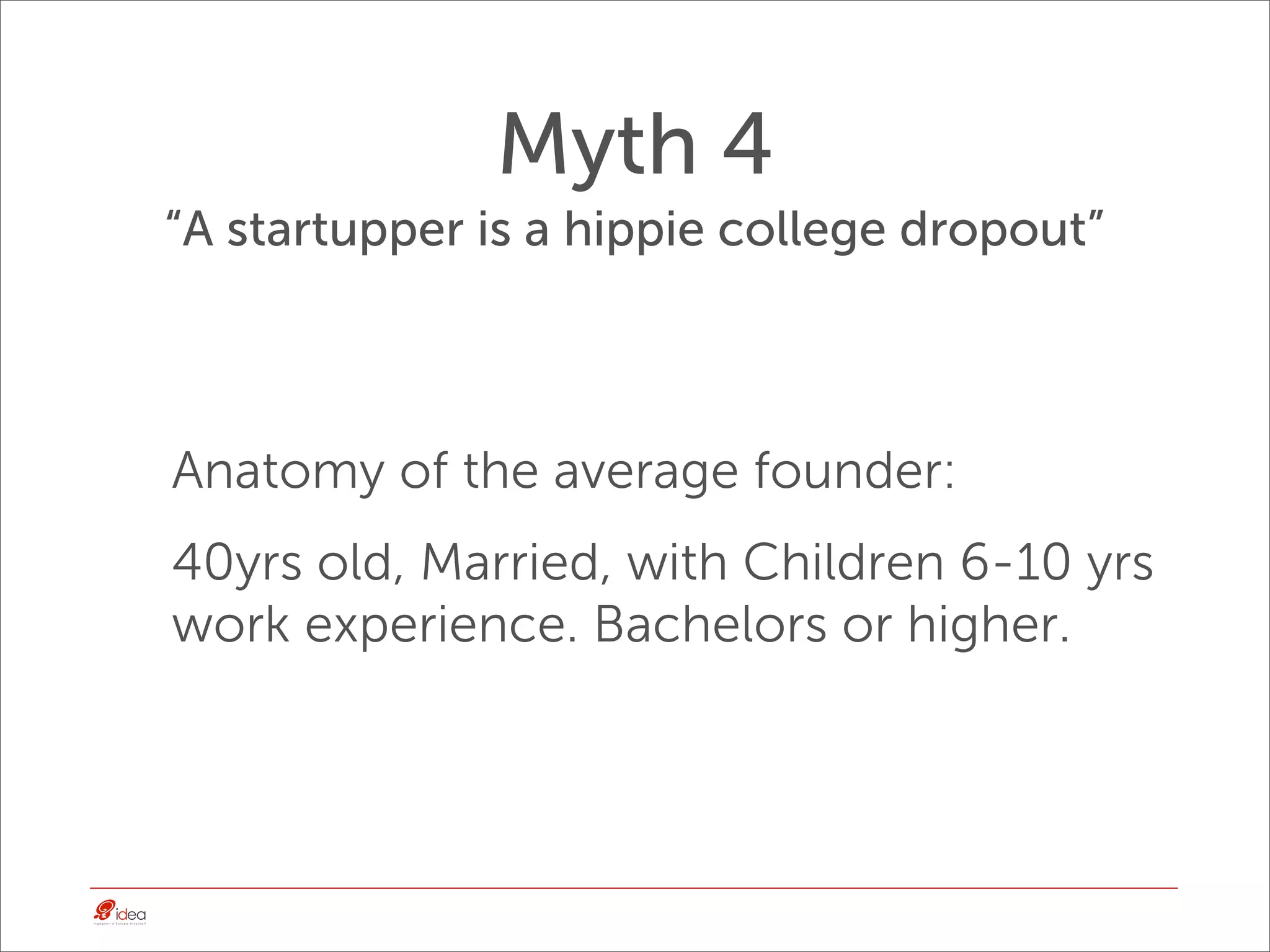 Myth 4
“A startupper is a hippie college dropout”



Anatomy of the average founder:
40yrs old, Married, with Children 6-10 yrs
work experience. Bachelors or higher.
 