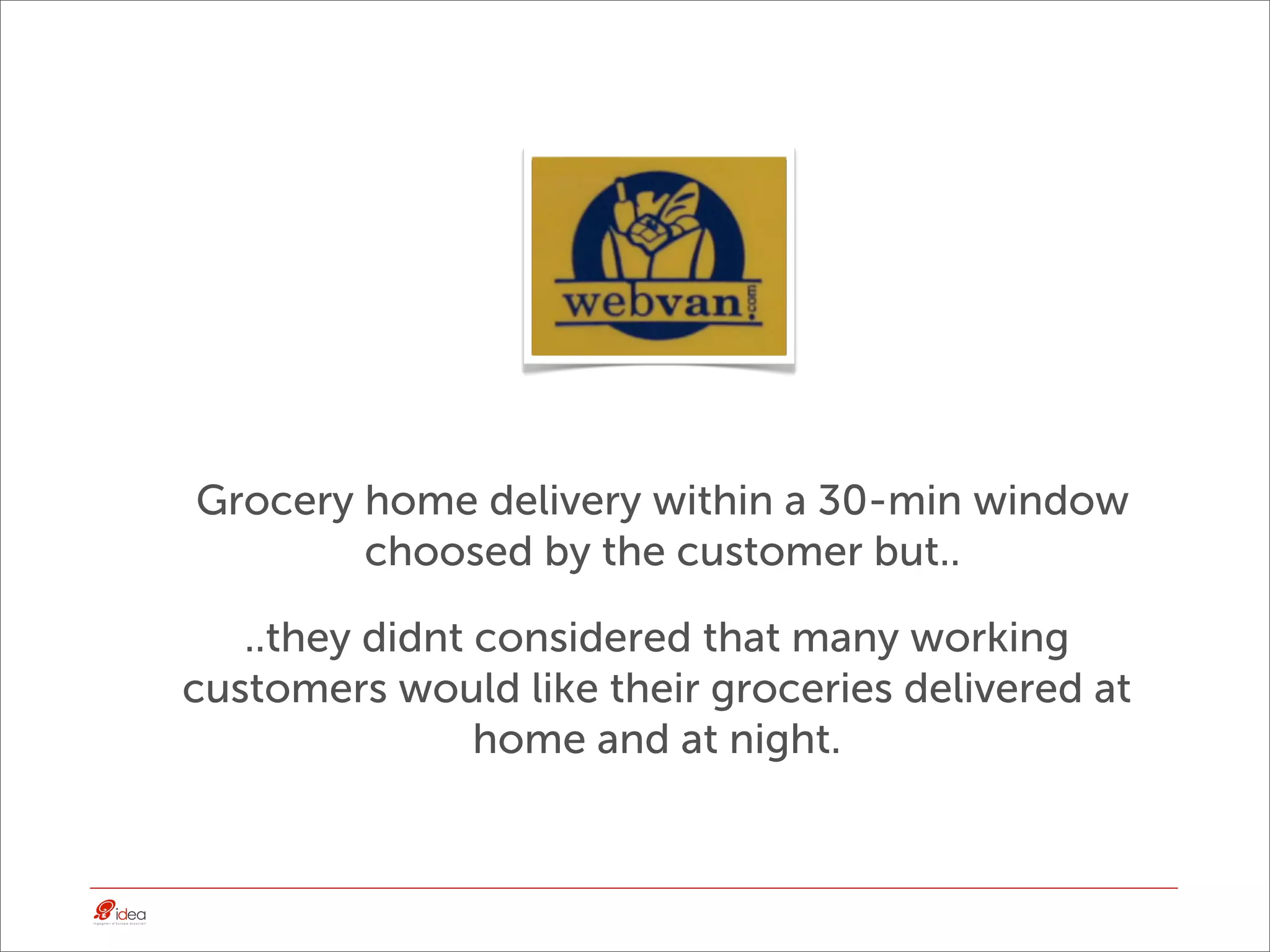 Grocery home delivery within a 30-min window
        choosed by the customer but..

   ..they didnt considered that many working
customers would like their groceries delivered at
                home and at night.
 