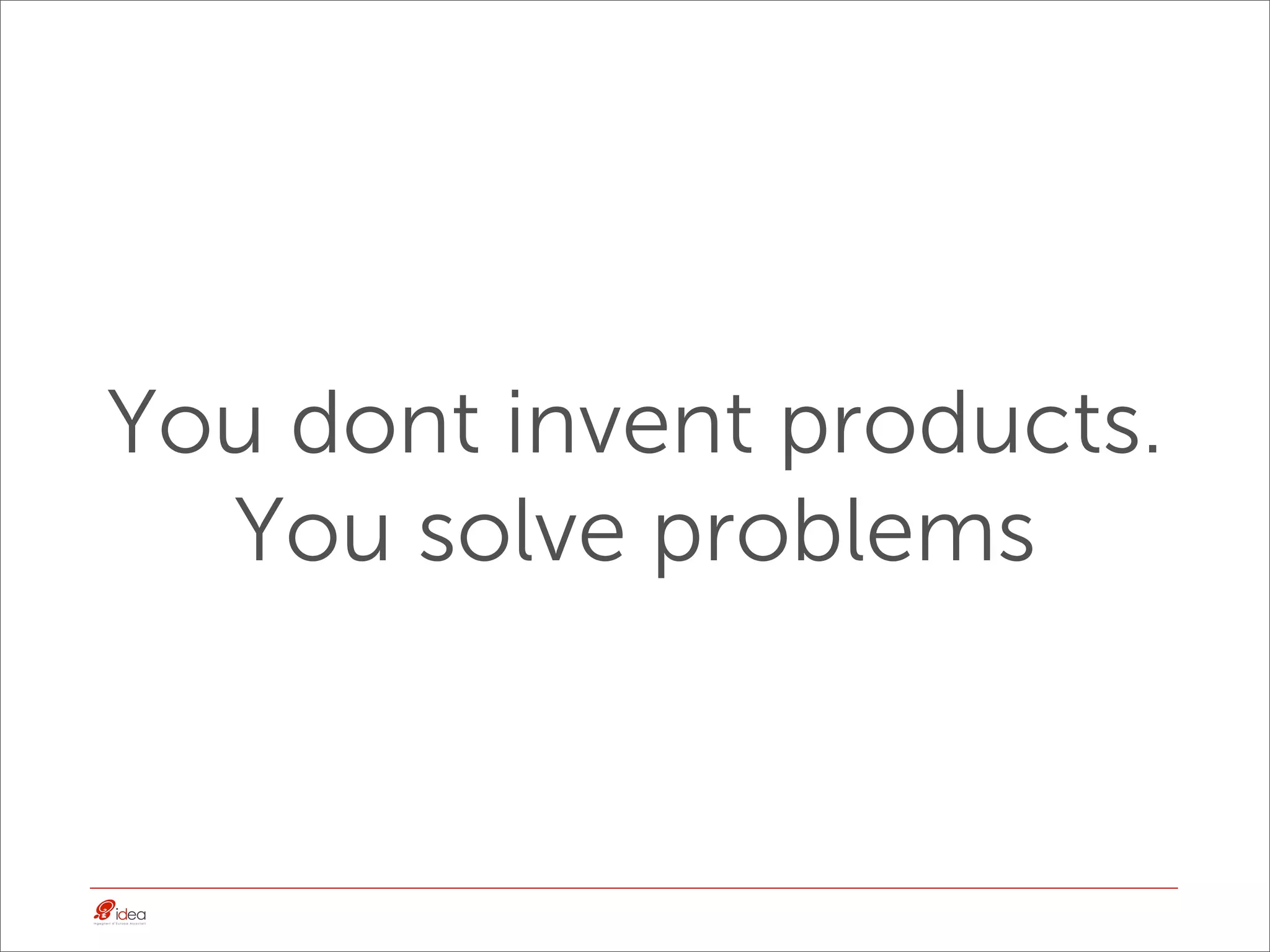 You dont invent products.
  You solve problems
 