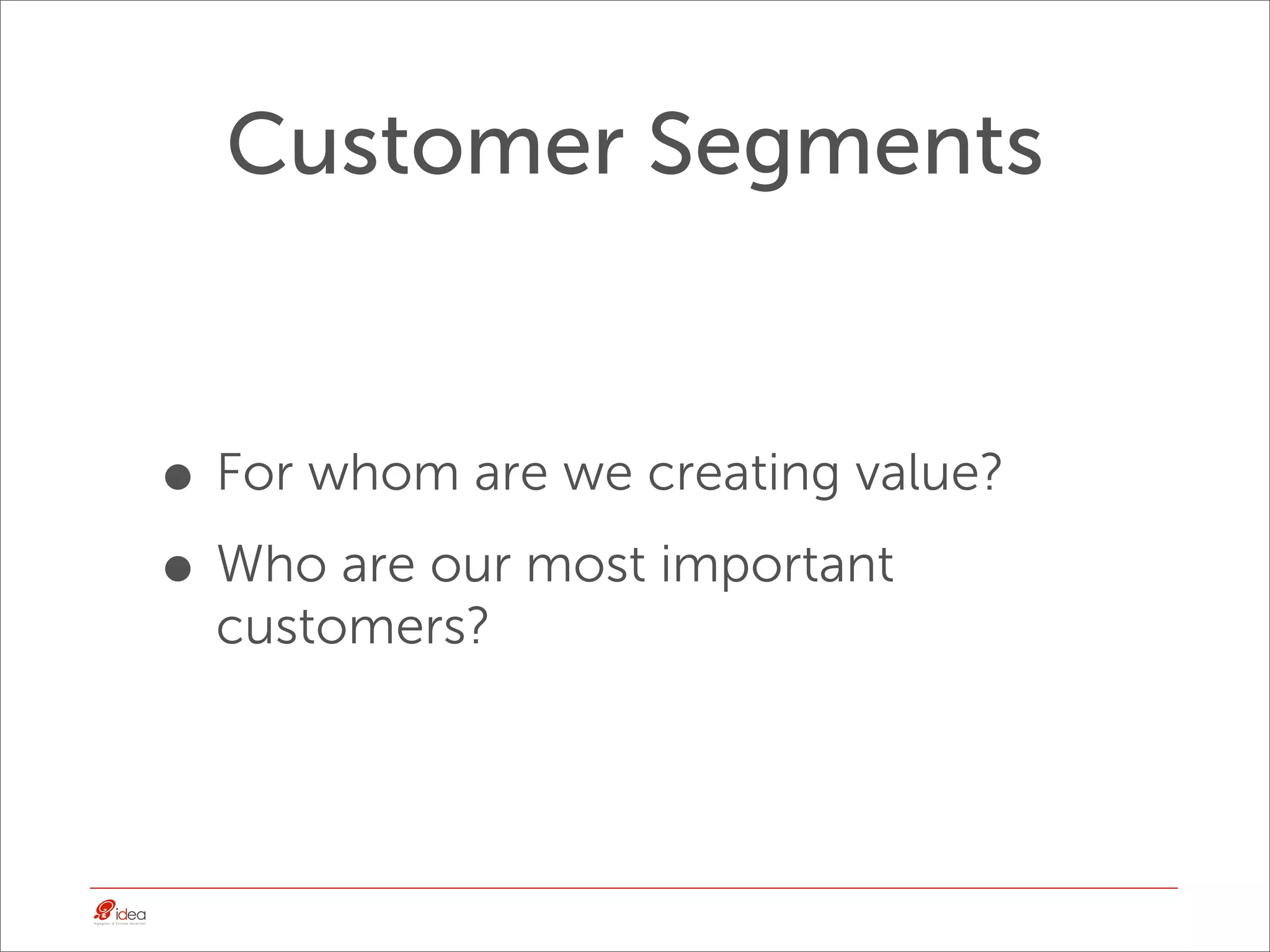 Customer Segments


• For whom are we creating value?
• Who are our most important
  customers?
 