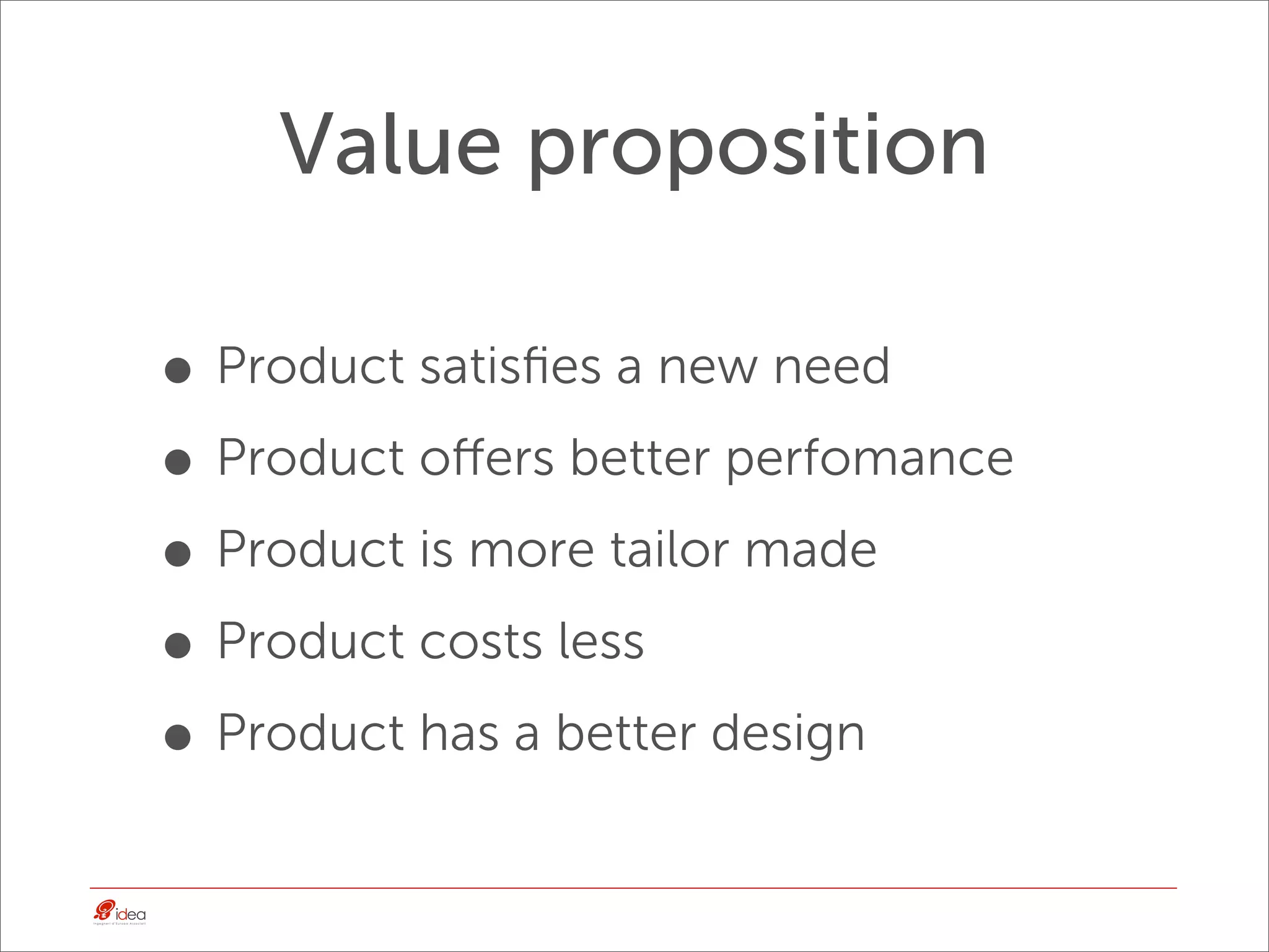Value proposition

• Product satisﬁes a new need
• Product oﬀers better perfomance
• Product is more tailor made
• Product costs less
• Product has a better design
 
