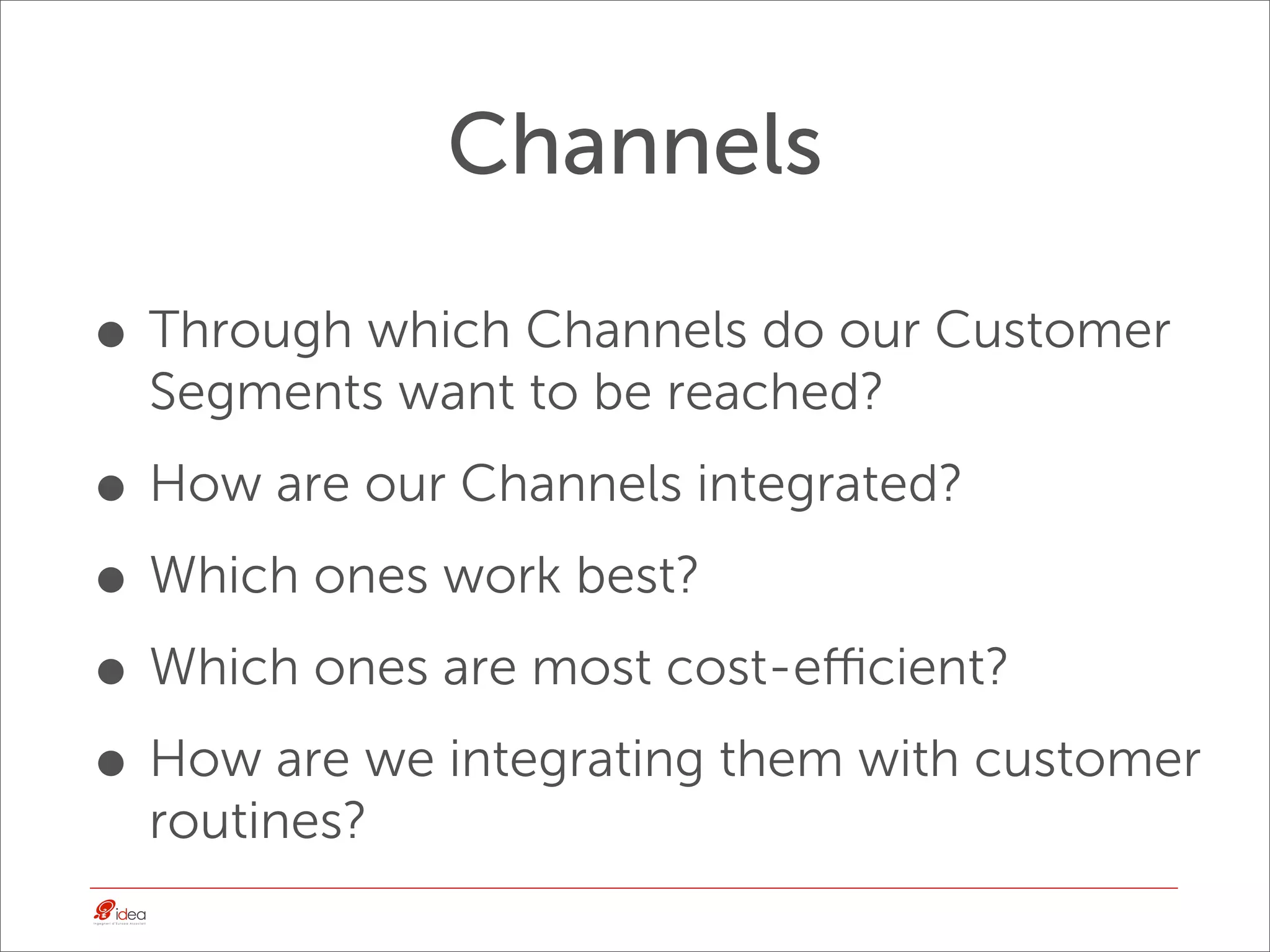 Channels

• Through which Channels do our Customer
  Segments want to be reached?

• How are our Channels integrated?
• Which ones work best?
• Which ones are most cost-eﬃcient?
• How are we integrating them with customer
  routines?
 