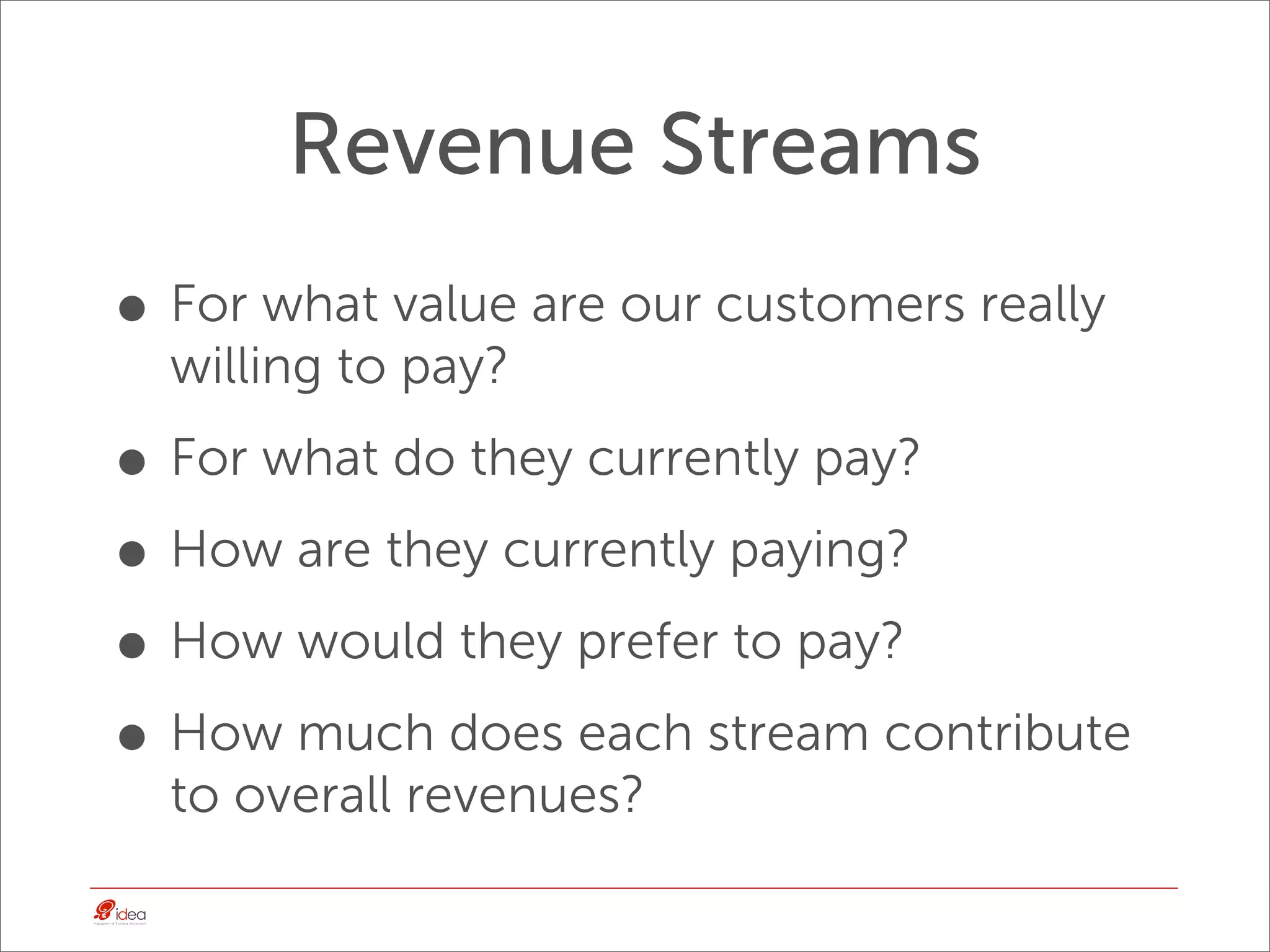 Revenue Streams
• For what value are our customers really
  willing to pay?

• For what do they currently pay?
• How are they currently paying?
• How would they prefer to pay?
• How much does each stream contribute
  to overall revenues?
 