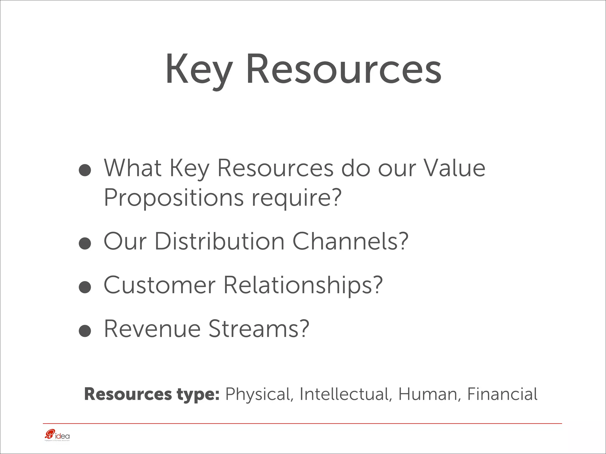 Key Resources

• What Key Resources do our Value
  Propositions require?

• Our Distribution Channels?
• Customer Relationships?
• Revenue Streams?
Resources type: Physical, Intellectual, Human, Financial
 
