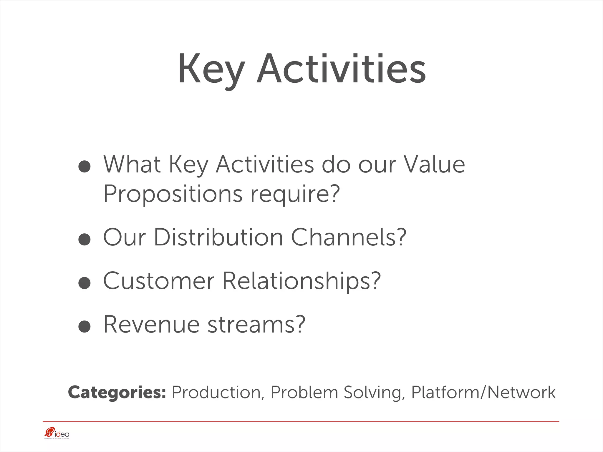 Key Activities

• What Key Activities do our Value
    Propositions require?

• Our Distribution Channels?
• Customer Relationships?
• Revenue streams?
Categories: Production, Problem Solving, Platform/Network
 