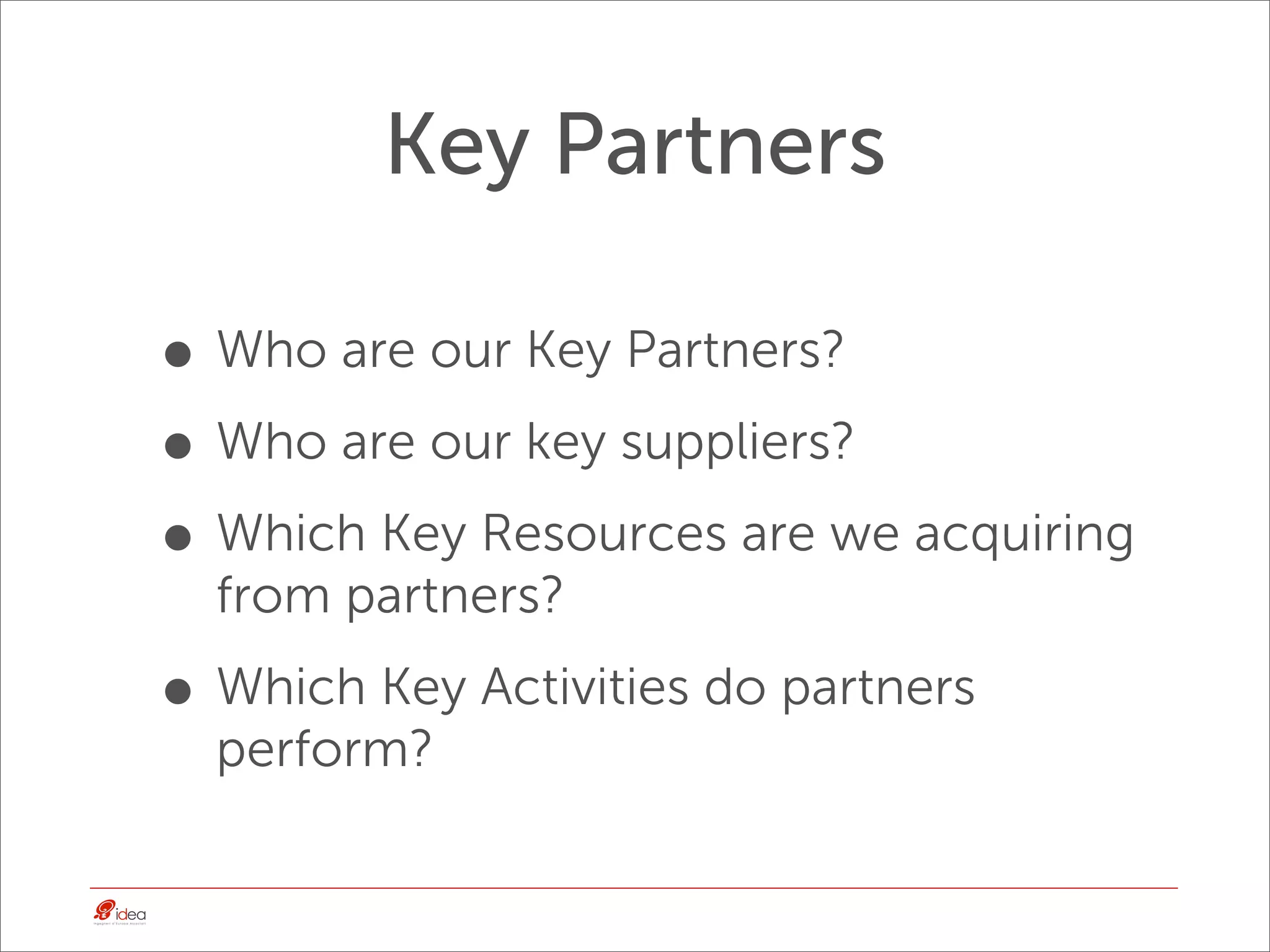 Key Partners

• Who are our Key Partners?
• Who are our key suppliers?
• Which Key Resources are we acquiring
  from partners?

• Which Key Activities do partners
  perform?
 