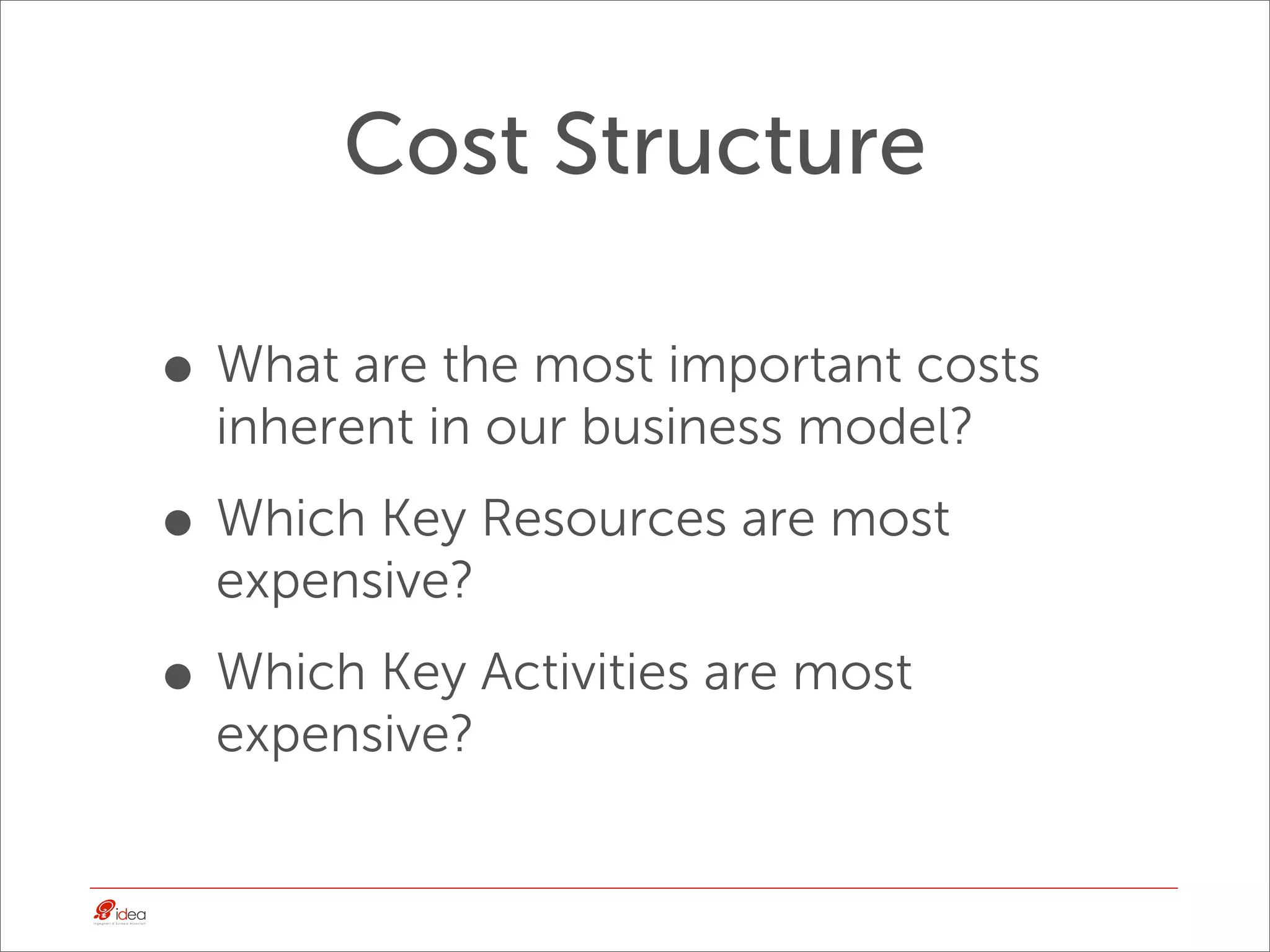 Cost Structure

• What are the most important costs
  inherent in our business model?

• Which Key Resources are most
  expensive?

• Which Key Activities are most
  expensive?
 