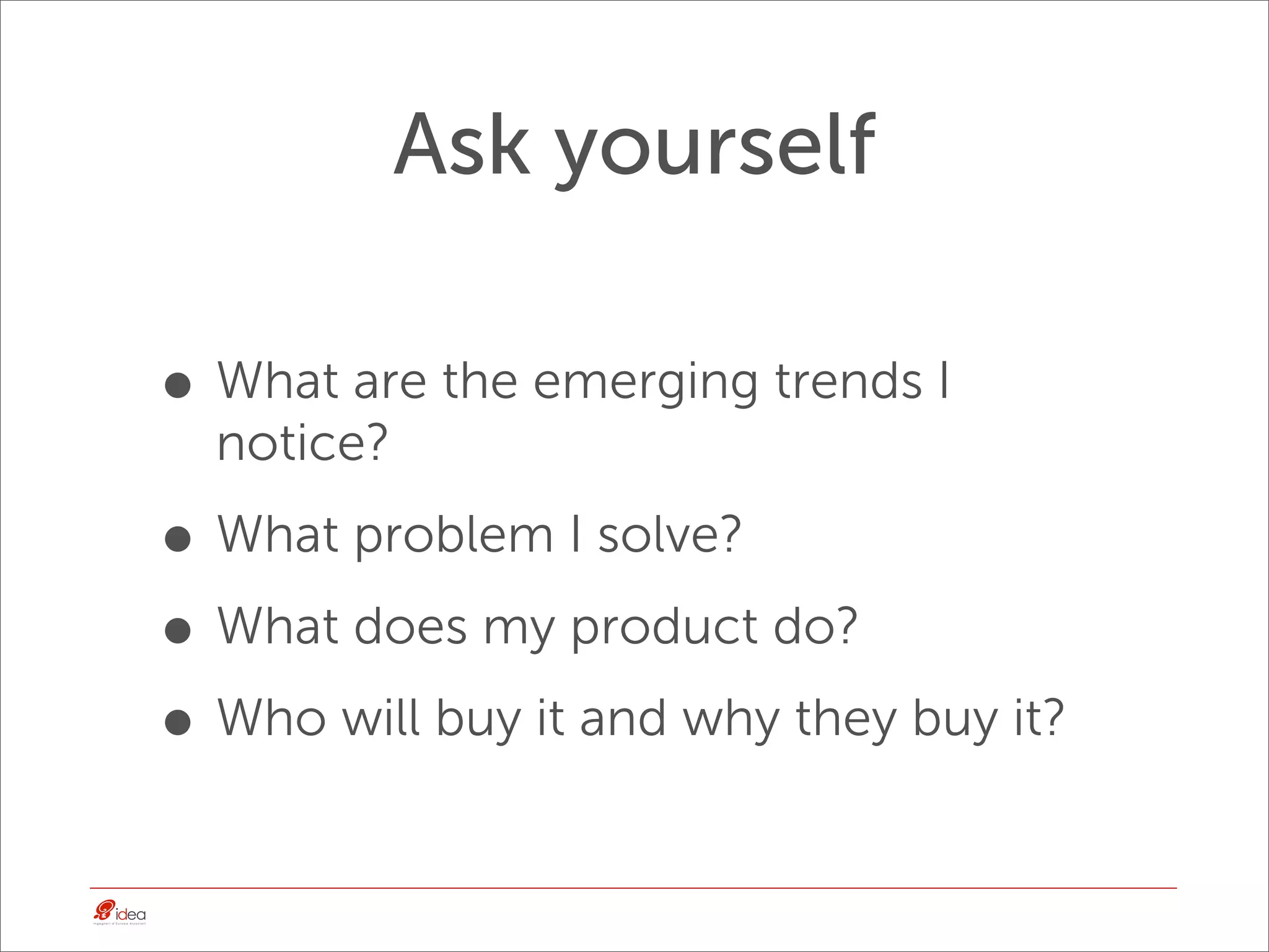 Ask yourself

• What are the emerging trends I
  notice?

• What problem I solve?
• What does my product do?
• Who will buy it and why they buy it?
 