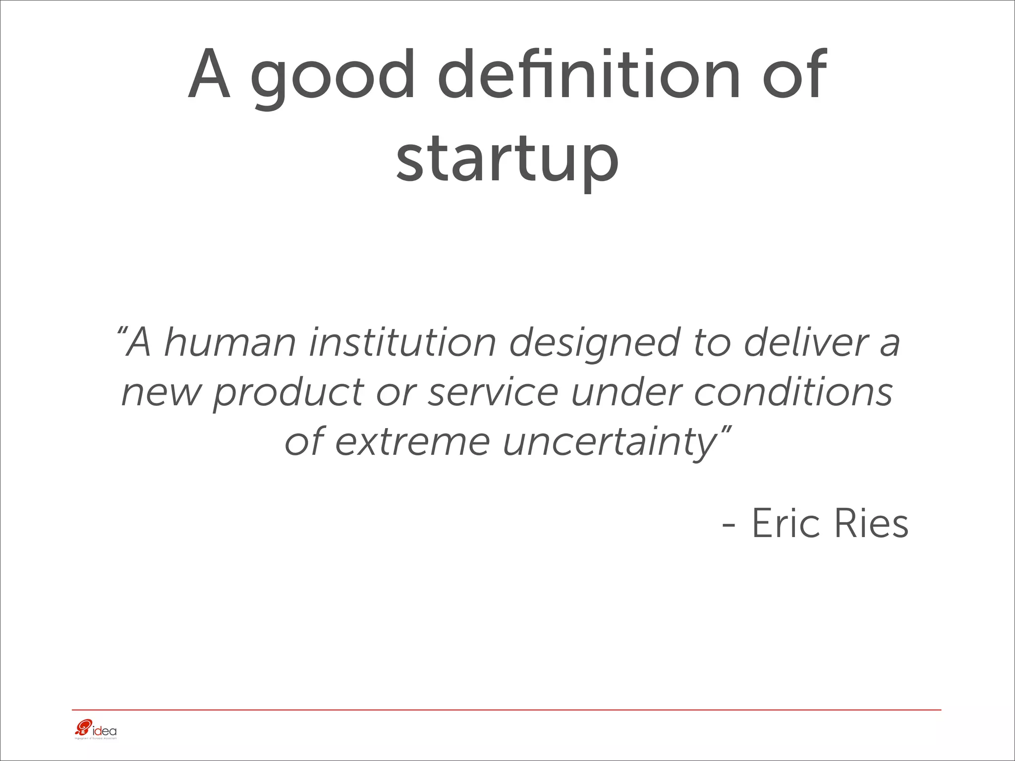 A good deﬁnition of
        startup

“A human institution designed to deliver a
 new product or service under conditions
        of extreme uncertainty”
                                - Eric Ries
 
