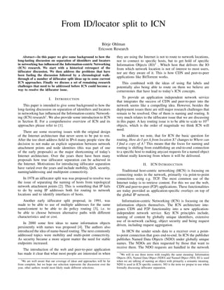 From ID/locator split to ICN
B¨orje Ohlman
Ericsson Research
Abstract—In this paper we give some background to how the
long-lasting discussion on separation of identiﬁers and locators
in networking has inﬂuenced the Information-centric Networking
(ICN) research. We start with a historical retrospect of the
id/locator discussion. We then address the problems that have
been fueling the discussion followed by a chronological walk-
through of a number of id/locator split ideas up to some current
ICN approaches. Finally we discuss a set of remaining research
challenges that need to be addressed before ICN could become a
way to resolve the id/locator issue.
I. INTRODUCTION
This paper is intended to give some background to how the
long-lasting discussion on separation of identiﬁers and locators
in networking has inﬂuenced the Information-centric Network-
ing (ICN) research1
. We also provide some introduction to ICN
in Section II. For a comprehensive overview of ICN and its
approaches please refer to [1].
There are some recurring issues with the original design
of the Internet architecture that never seem to be put to rest.
After the too short address ﬁeld in IPv4 many people view the
decision to not make an explicit separation between network
attachment points and node identities (this was part of one
of the early proposals) as the major shortcoming of today’s
Internet architecture. Over the years there have been many
proposals how true id/locator separation can be achieved in
the Internet. Motivations for introducing id/locator separation
have varied over the years and include mobility, QoS, security,
naming/addressing and multipoint connectivity.
In 1978 an id/locator split was was proposed to resolve was
the issue of separating the naming of hosts from topological
network attachment points [2]. This is something that IP fails
to do by using IP addresses both for routing to network
locations and to identify interfaces of hosts.
Another early id/locator split proposal, in 1991, was
made to be able to use of multiple addresses for the same
name/content to be able to do policy routing [3], i.e. to
be able to choose between alternative paths with different
characteristics and or cost.
In 2000 some ﬁrst ideas to name information objects
persistently with names was proposed [4]. The authors also
introduced the idea of name-based routing. The next commonly
addressed topics were mobility and multi-point connectivity.
As security became a more urgent matter the need for stable
endpoints increased.
The introduction of the web and peer-to-peer application
has made it clear that what most people are interested in when
1We are well aware that our coverage of ideas and approaches will be far
from complete, but we hope our selection represents the discussion over the
year, other authors would most likely made different selections.
they are using the Internet is not to route to network locations,
nor to connect to speciﬁc hosts, but to get hold of speciﬁc
Information Objects (IO)2
. Which host that delivers the IO
from which network location is not of interest to most users,
nor are they aware of it. This is how CDN and peer-to-peer
applications like BitTorrent works.
This combined with the ideas of using ﬂat labels and
potentially also being able to route on them we believe are
cornerstones that have lead to today’s ICN concepts.
To provide an application independent network service
that integrates the success of CDN and peer-to-peer into the
network seems like a compelling idea. However, besides the
deployment issues there are still major research challenges that
remain to be resolved. One of them is naming and routing. It
very much relates to the id/locator issue that we are discussing
in this paper. A key routing issue is to be able to scale to 1015
objects, which is the order of magnitude we think ICN will
need.
In addition we note, that for ICN the basic question for
routing, How do I get A from location X? changes to Where can
I ﬁnd a copy of A? This means that the focus for naming and
routing is shifting from establishing an end-to-end connection
to a speciﬁc host to making anycast requests for a named object
without really knowing from where it will be delivered.
II. ICN INTRODUCTION
Traditional host-centric networking (HCN) is focusing on
connecting nodes in the network, primarily via point-to-point
connections using e.g. TCP. The most common use of the
Internet today is to retrieve content. For this we use the web,
CDN and peer-to-peer (P2P) applications. These functionalities
are today provided as application-speciﬁc overlays on top of
the global IP network.
Information-centric Networking (ICN) is focusing on the
information objects themselves. The ICN architecture inte-
grates CDN and P2P functionality into a new application-
independent network service. Key ICN principles include,
naming of content by globally unique identiﬁers, extensive
use of in-network caching, object security and being request
driven, including request aggregation.
In HCN the sender sends data to a receiver over a point-
to-point connection that goes end-to-end. In ICN the publisher
publishes Named Data Objects (NDO) under globally unique
names. The NDOs are then requested by those that want to
receive them. The NDO requests are handled in the network
2We will in use three terms with roughly the same meaning: Information
Objects (IO), Named Data Object (NDO) and Named Object (NO). IO is used
when we are talking of naming an object with primarily a semantic meaning.
NDO is used in ICN speciﬁc contexts. NO is the term we propse to use when
formally discussing id/locator separation.
 