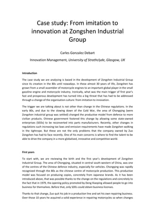 Case study: From imitation to
        innovation at Zongshen Industrial
                      Group
                                 Carles Gonzalez Debart
       Innovation Management, University of Strathclyde, Glasgow, UK


Introduction

The case study we are analysing is based in the development of Zongshen Industrial Group
since its creation in the 80s until nowadays. In these almost 30 years of life, Zongshen has
grown from a small assembler of motorcycle engines to an important global player in the small
gasoline engine and motorcycle industry. Ironically, what was the main trigger of first year’s
fast and prosperous development has turned into a big threat that has had to be addressed
through a change of the organisation culture: from imitation to innovation.

The trigger we are talking about is not other than change in the Chinese regulations. In the
early 80s, and due to the slowing down of the Cold War, the area of Chongqing (were
Zongshen industrial group was settled) changed the productive model from defence to more
civilian products. Chinese government fostered this change by allowing some state-owned
enterprises (SEOs) to be reconverted into parts manufacturers. Recently, other changes in
regulations such increasing tax laws and emission requirements have made Zongshen walking
in the tightrope. But these are not the only problems that the company owned by Zuo
Zongshen has had to face recently. One of his main concerns is where to find the talent to be
able to drive the company in a more globalised, innovative and competitive world.



First years

To start with, we are reviewing the birth and the first year’s development of Zongshen
Industrial Group. The area of Chongqing, situated in central south-western of China, was one
of the centres of the Chinese defence industry, especially for vehicles. Chongqing was rapidly
recognized through the 80s as the chinese centre of motorcycle production. This productive
model was focused on producing copies, concretely from Japanese brands. As it has been
introduced above, that was possible thanks to the change on the regulations and concretely to
the fact that in 1979, the opening policy promoted by Deng Xiaoping allowed people to go into
business for themselves. Before that, only SOEs could obtain business licenses.

Thanks to that change, Zuo quit his job in a production line and set his own repairing business.
Over those 10 years he acquired a solid experience in repairing motorcycles so when changes
 