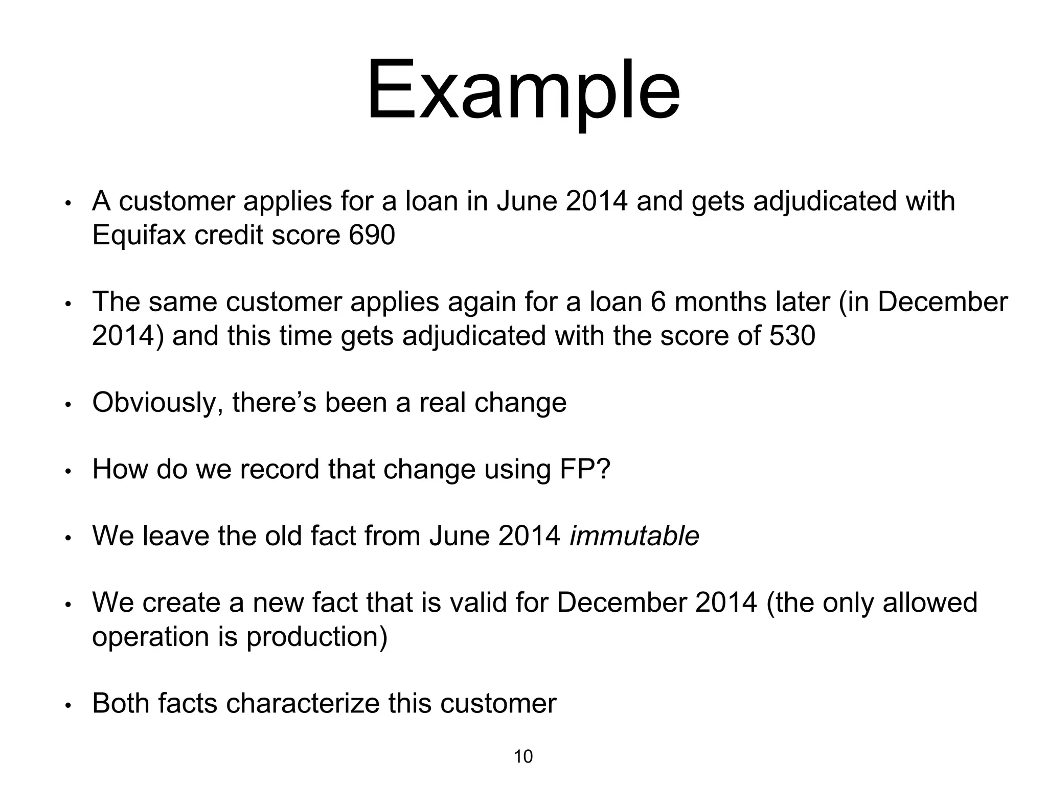 Example
• A customer applies for a loan in June 2014 and gets adjudicated with
Equifax credit score 690
• The same customer applies again for a loan 6 months later (in December
2014) and this time gets adjudicated with the score of 530
• Obviously, there’s been a real change
• How do we record that change using FP?
• We leave the old fact from June 2014 immutable
• We create a new fact that is valid for December 2014 (the only allowed
operation is production)
• Both facts characterize this customer
10
 