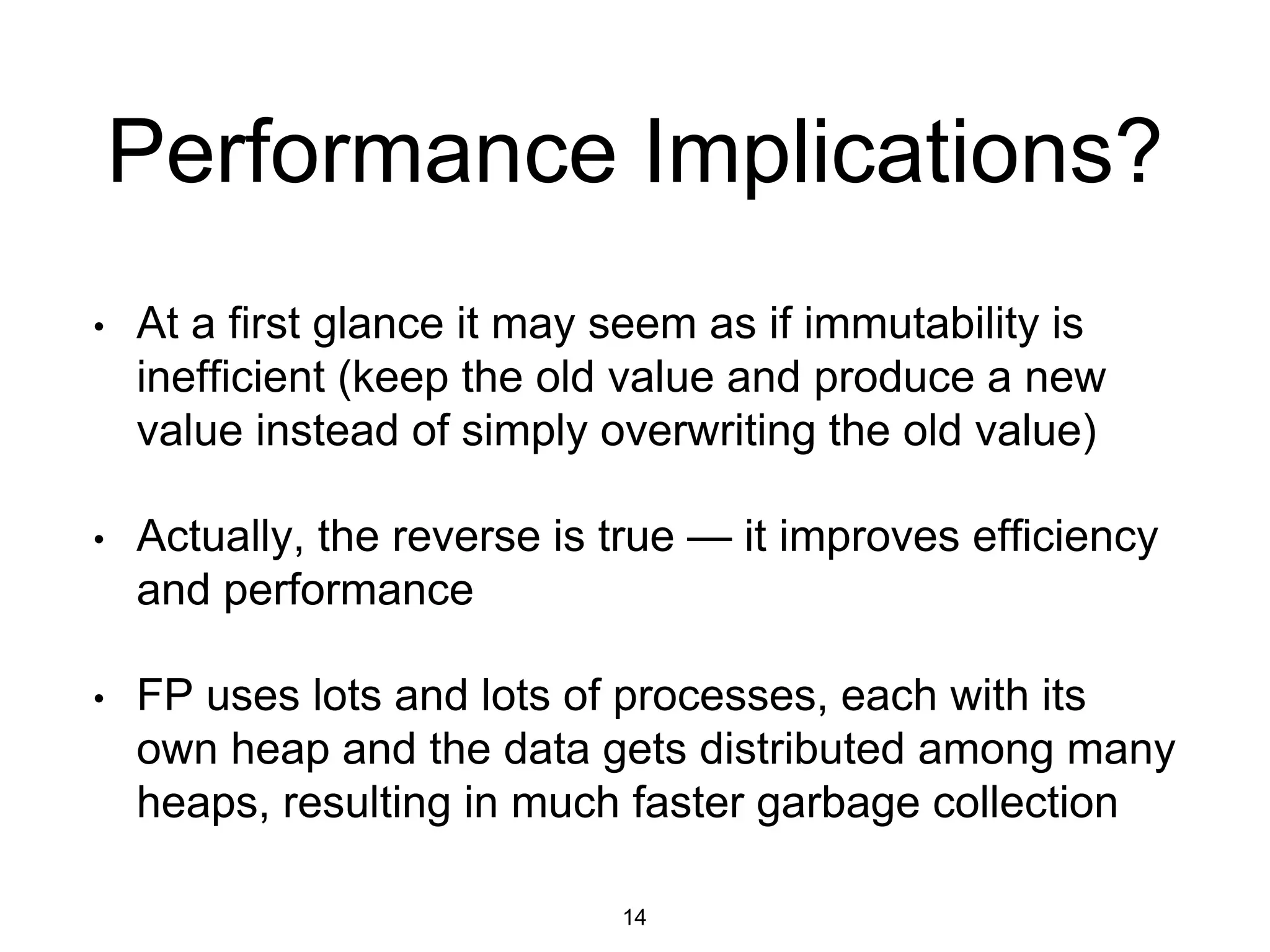 Performance Implications?
• At a first glance it may seem as if immutability is
inefficient (keep the old value and produce a new
value instead of simply overwriting the old value)
• Actually, the reverse is true — it improves efficiency
and performance
• FP uses lots and lots of processes, each with its
own heap and the data gets distributed among many
heaps, resulting in much faster garbage collection
14
 