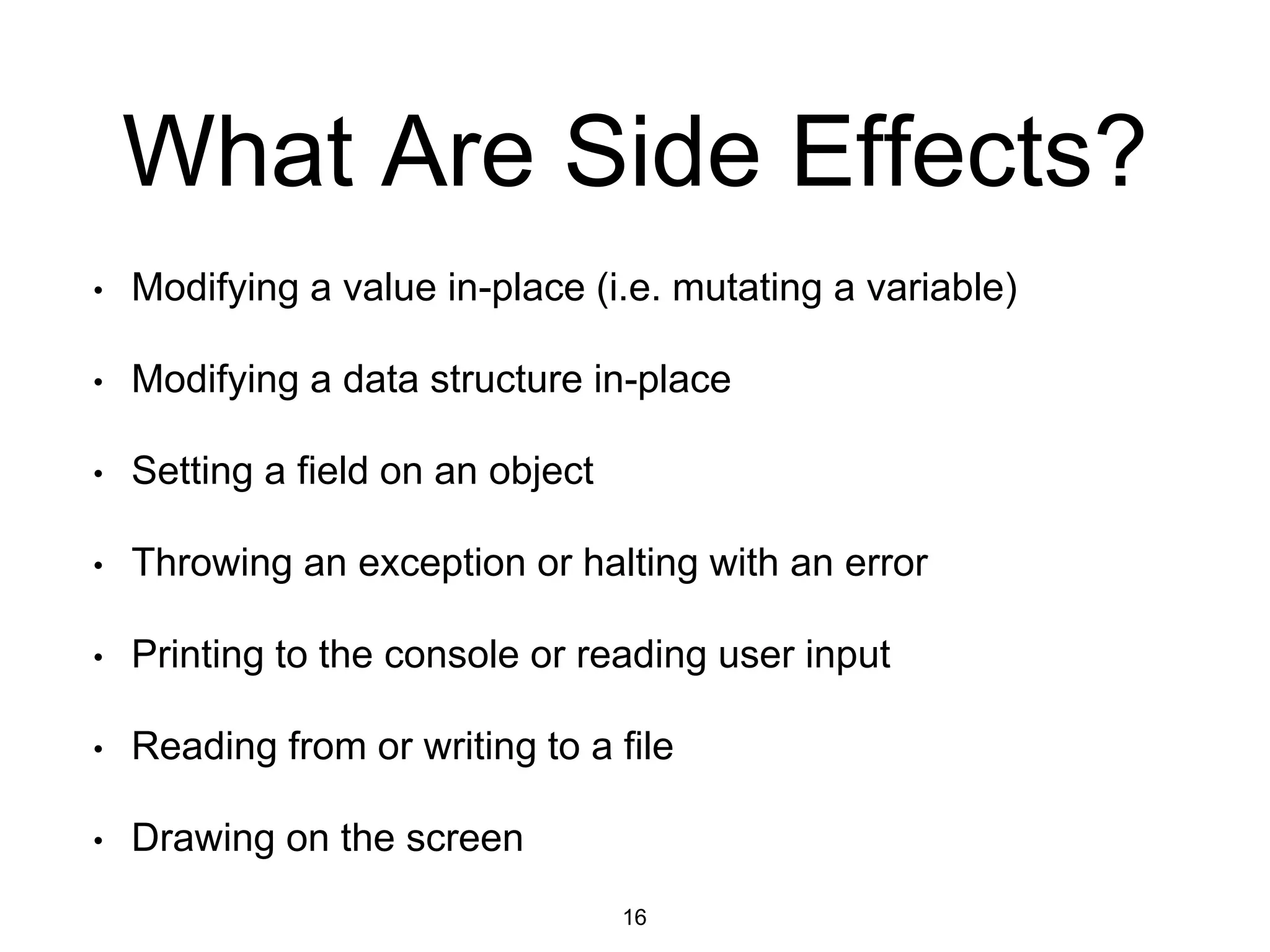 What Are Side Effects?
• Modifying a value in-place (i.e. mutating a variable)
• Modifying a data structure in-place
• Setting a field on an object
• Throwing an exception or halting with an error
• Printing to the console or reading user input
• Reading from or writing to a file
• Drawing on the screen
16
 
