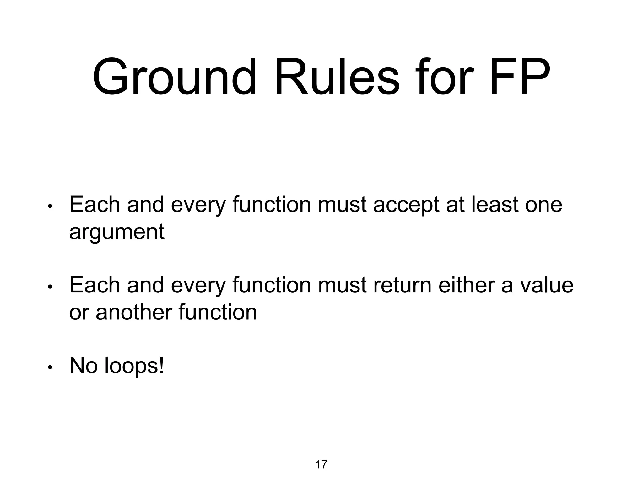 Ground Rules for FP
• Each and every function must accept at least one
argument
• Each and every function must return either a value
or another function
• No loops!
17
 