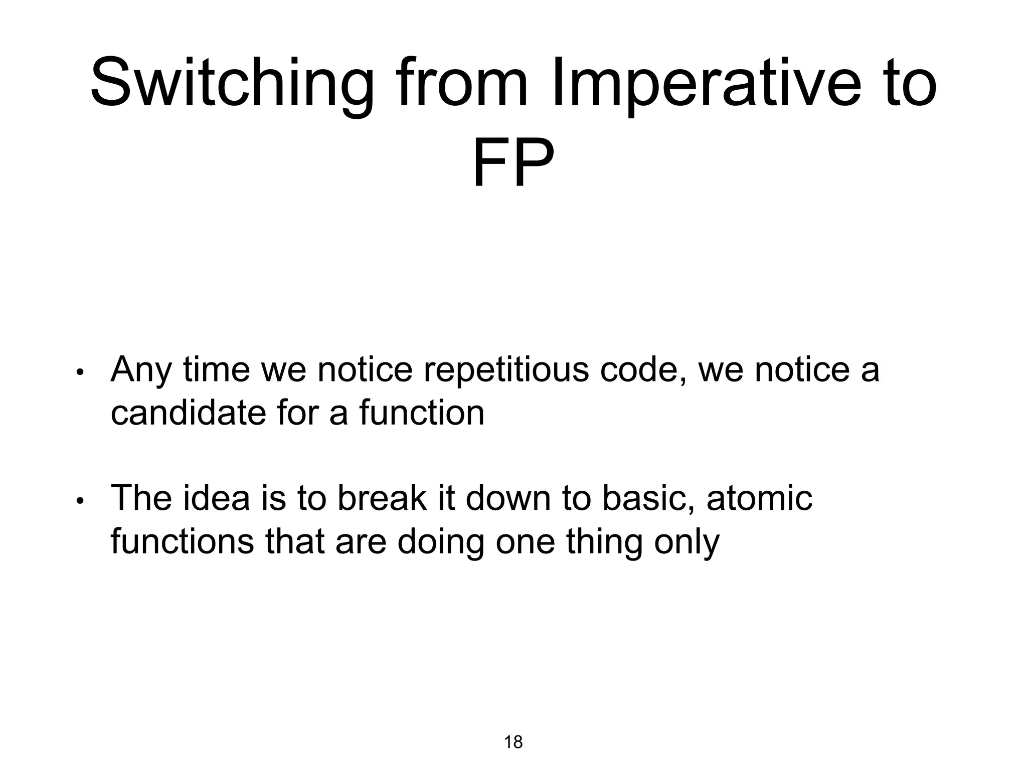 Switching from Imperative to
FP
• Any time we notice repetitious code, we notice a
candidate for a function
• The idea is to break it down to basic, atomic
functions that are doing one thing only
18
 