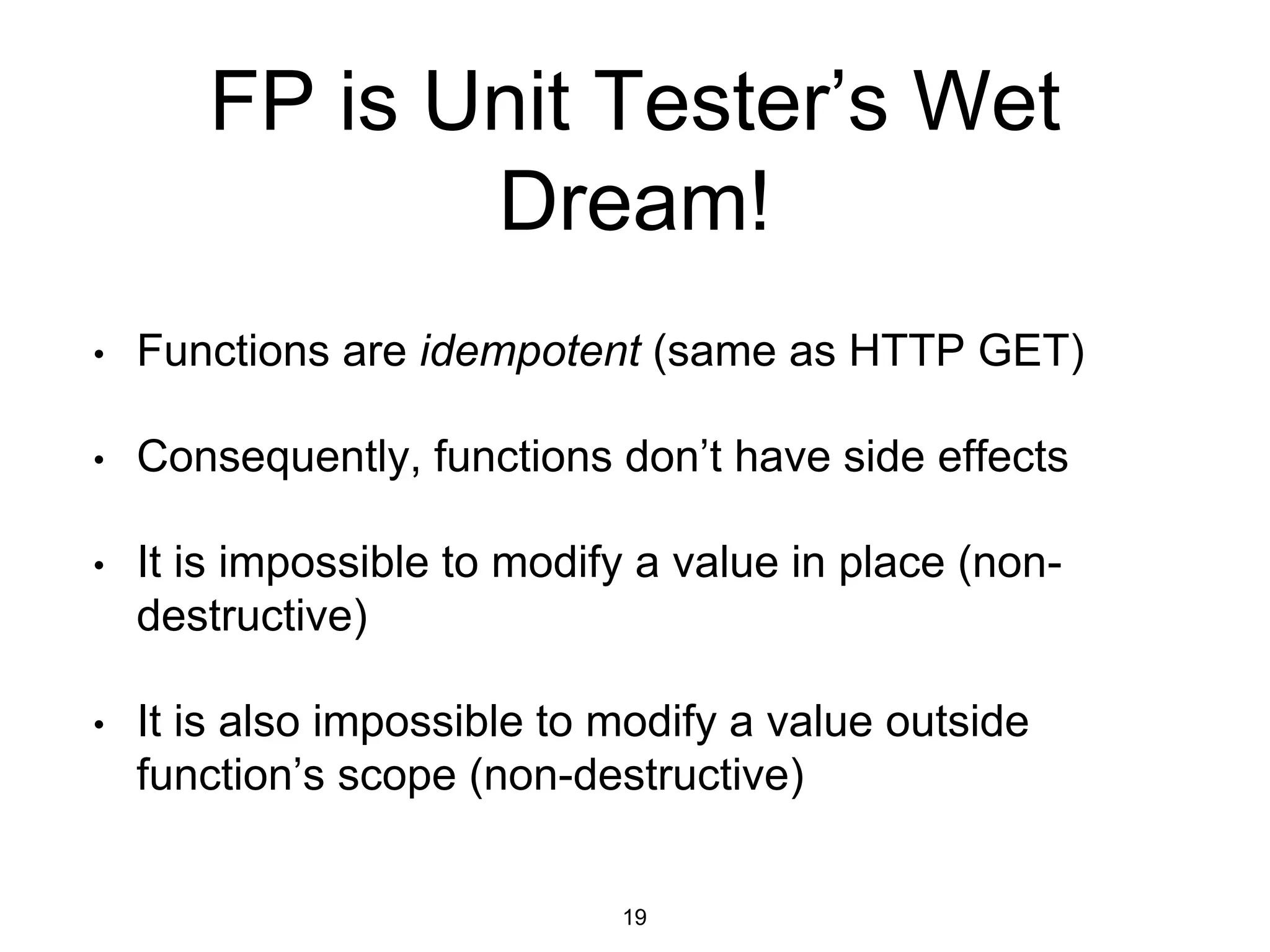 FP is Unit Tester’s Wet
Dream!
• Functions are idempotent (same as HTTP GET)
• Consequently, functions don’t have side effects
• It is impossible to modify a value in place (non-
destructive)
• It is also impossible to modify a value outside
function’s scope (non-destructive)
19
 