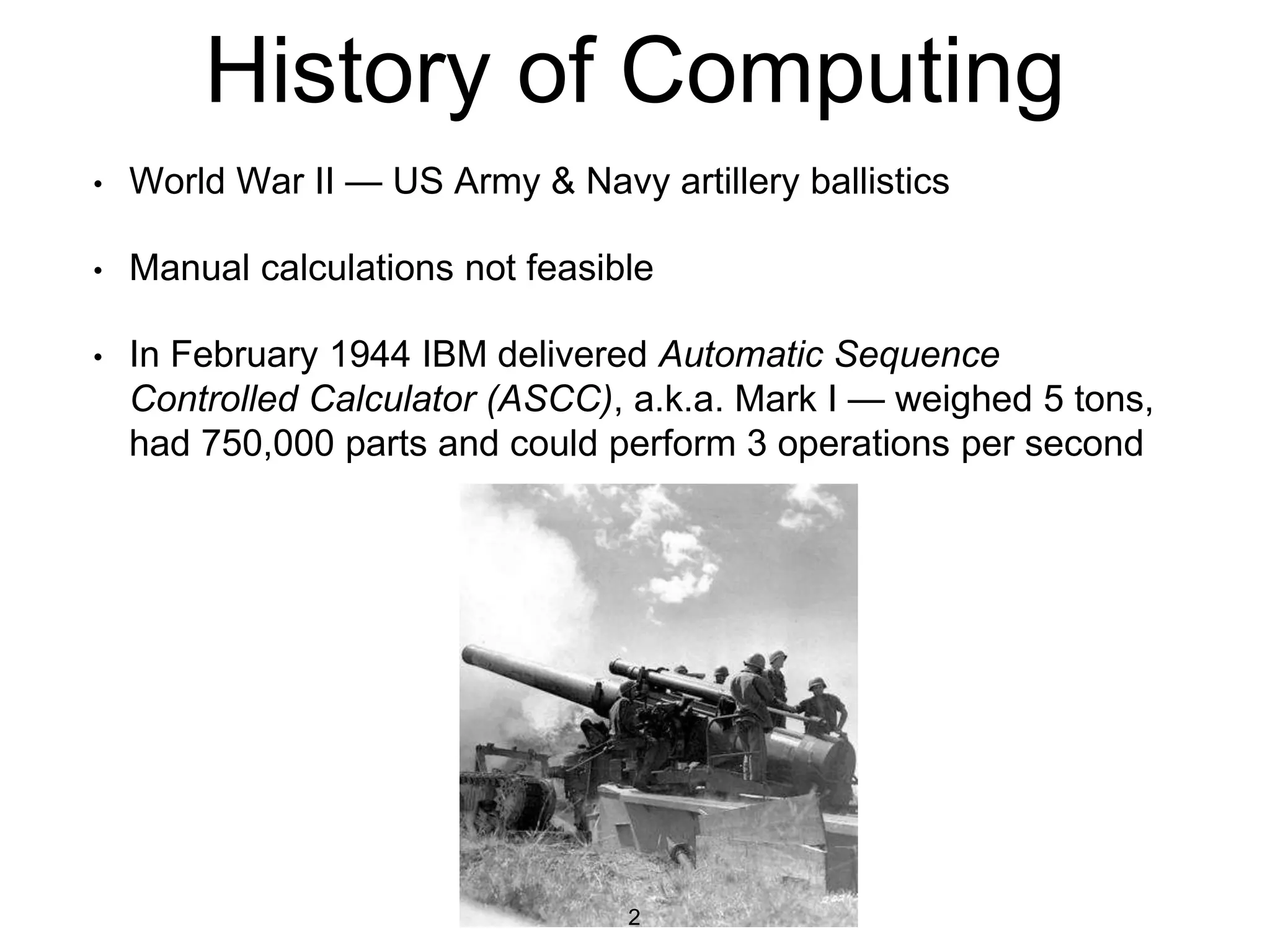 History of Computing
• World War II — US Army & Navy artillery ballistics
• Manual calculations not feasible
• In February 1944 IBM delivered Automatic Sequence
Controlled Calculator (ASCC), a.k.a. Mark I — weighed 5 tons,
had 750,000 parts and could perform 3 operations per second
2
 