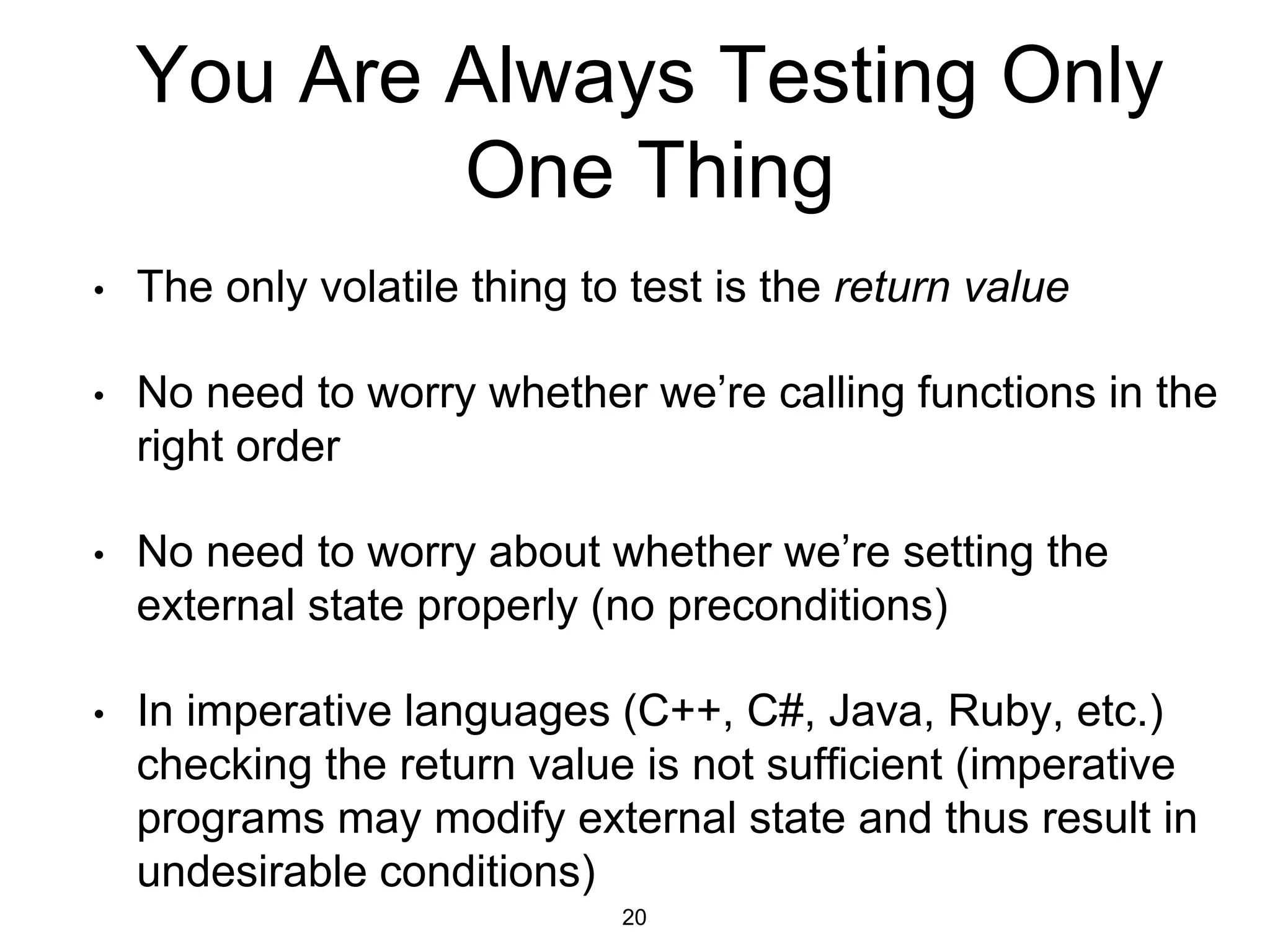 You Are Always Testing Only
One Thing
• The only volatile thing to test is the return value
• No need to worry whether we’re calling functions in the
right order
• No need to worry about whether we’re setting the
external state properly (no preconditions)
• In imperative languages (C++, C#, Java, Ruby, etc.)
checking the return value is not sufficient (imperative
programs may modify external state and thus result in
undesirable conditions)
20
 