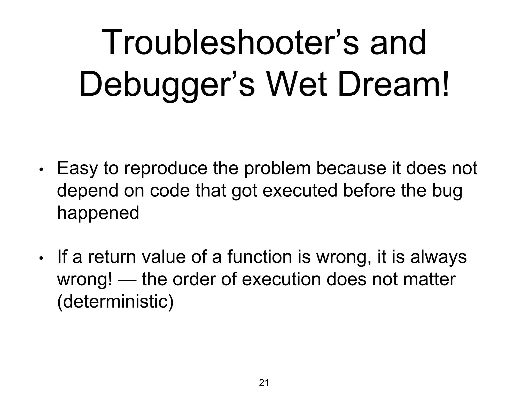 Troubleshooter’s and
Debugger’s Wet Dream!
• Easy to reproduce the problem because it does not
depend on code that got executed before the bug
happened
• If a return value of a function is wrong, it is always
wrong! — the order of execution does not matter
(deterministic)
21
 