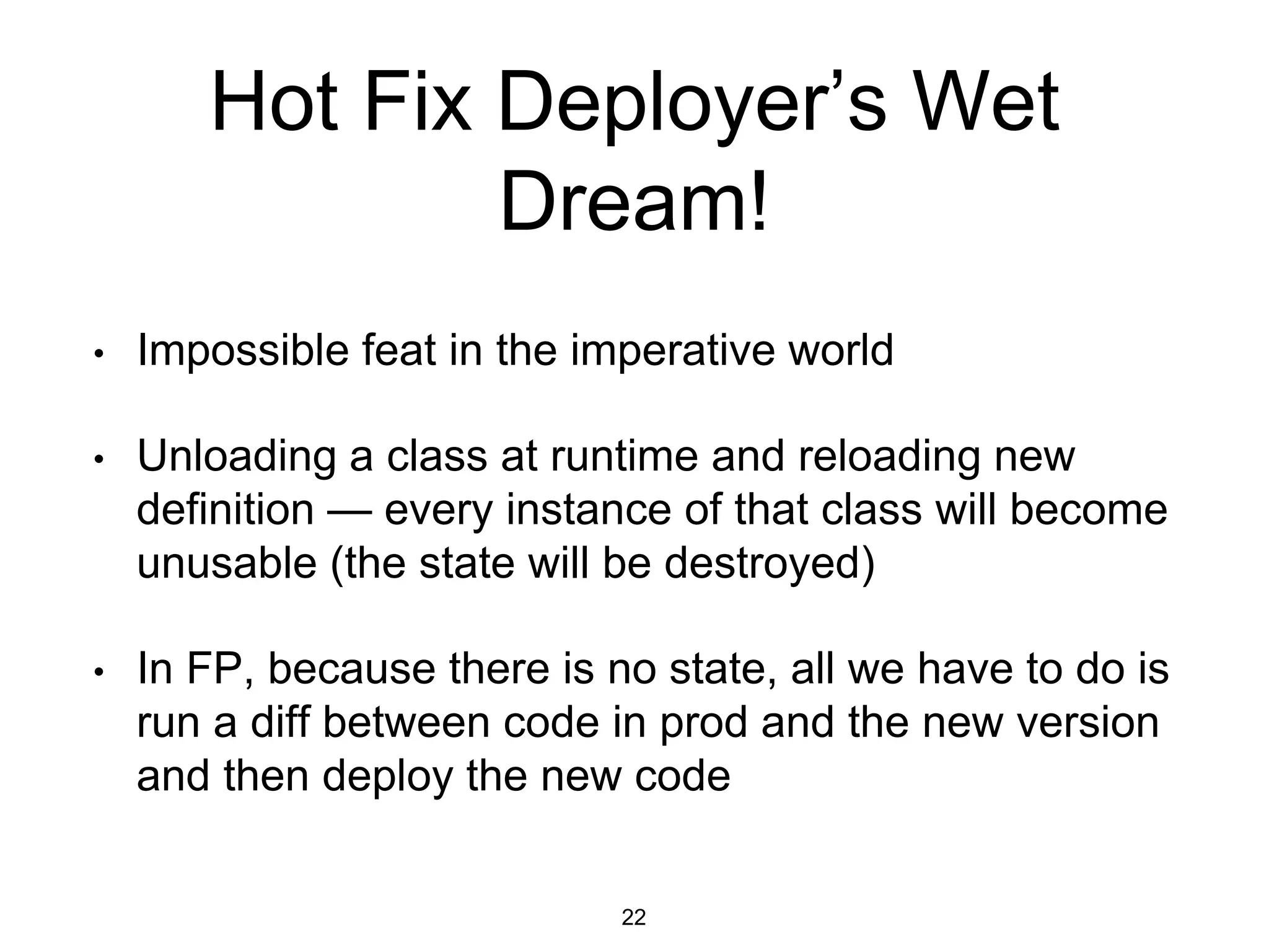 Hot Fix Deployer’s Wet
Dream!
• Impossible feat in the imperative world
• Unloading a class at runtime and reloading new
definition — every instance of that class will become
unusable (the state will be destroyed)
• In FP, because there is no state, all we have to do is
run a diff between code in prod and the new version
and then deploy the new code
22
 