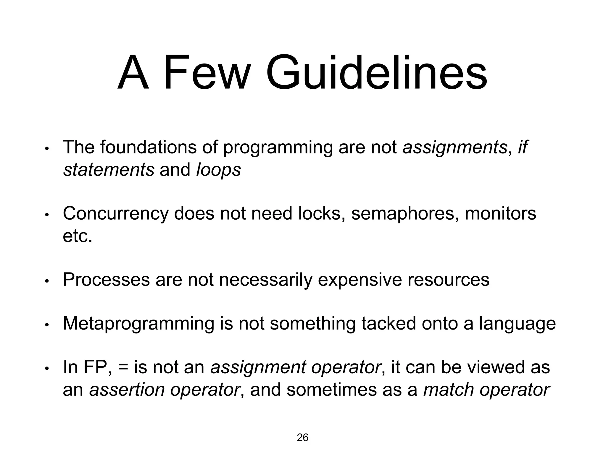 A Few Guidelines
• The foundations of programming are not assignments, if
statements and loops
• Concurrency does not need locks, semaphores, monitors
etc.
• Processes are not necessarily expensive resources
• Metaprogramming is not something tacked onto a language
• In FP, = is not an assignment operator, it can be viewed as
an assertion operator, and sometimes as a match operator
26
 