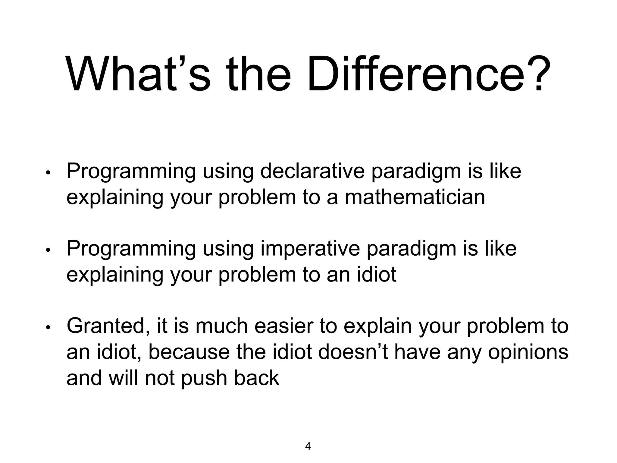 What’s the Difference?
• Programming using declarative paradigm is like
explaining your problem to a mathematician
• Programming using imperative paradigm is like
explaining your problem to an idiot
• Granted, it is much easier to explain your problem to
an idiot, because the idiot doesn’t have any opinions
and will not push back
4
 