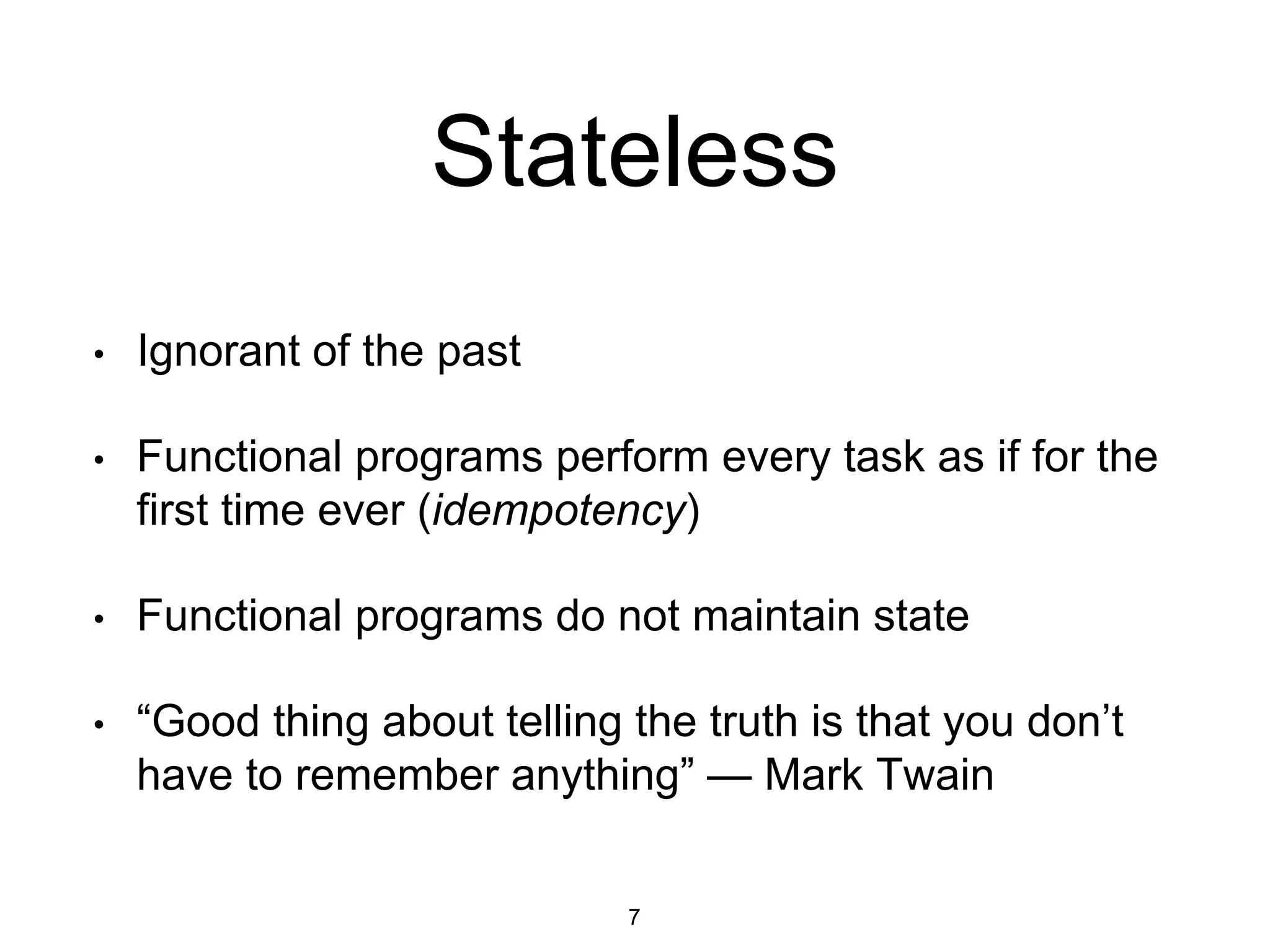Stateless
• Ignorant of the past
• Functional programs perform every task as if for the
first time ever (idempotency)
• Functional programs do not maintain state
• “Good thing about telling the truth is that you don’t
have to remember anything” — Mark Twain
7
 