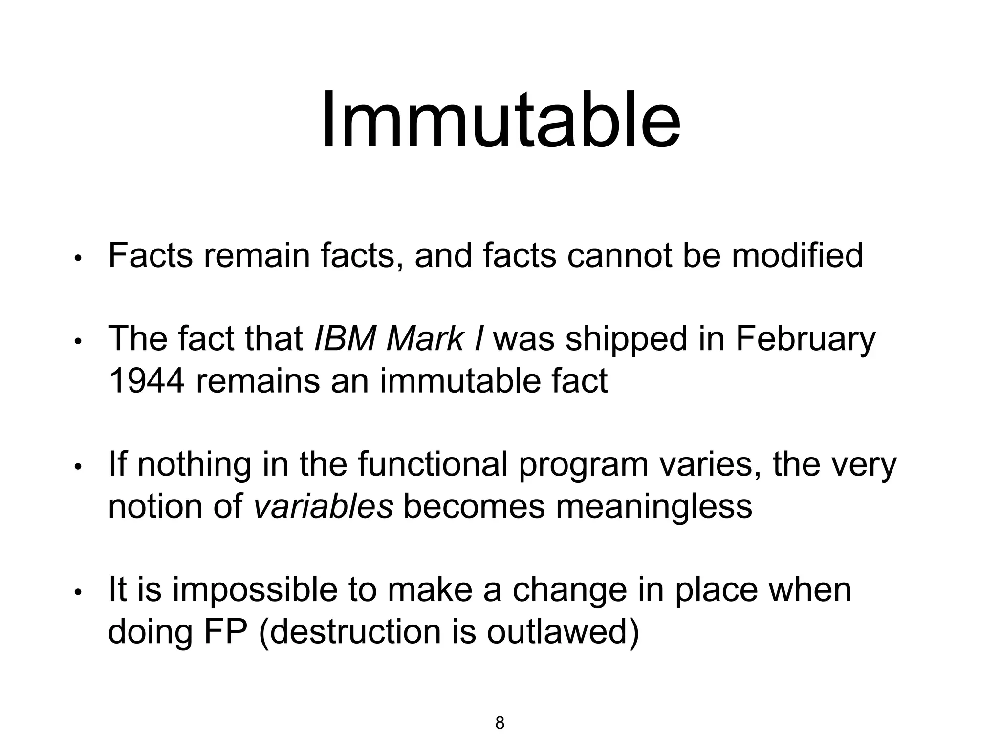 Immutable
• Facts remain facts, and facts cannot be modified
• The fact that IBM Mark I was shipped in February
1944 remains an immutable fact
• If nothing in the functional program varies, the very
notion of variables becomes meaningless
• It is impossible to make a change in place when
doing FP (destruction is outlawed)
8
 