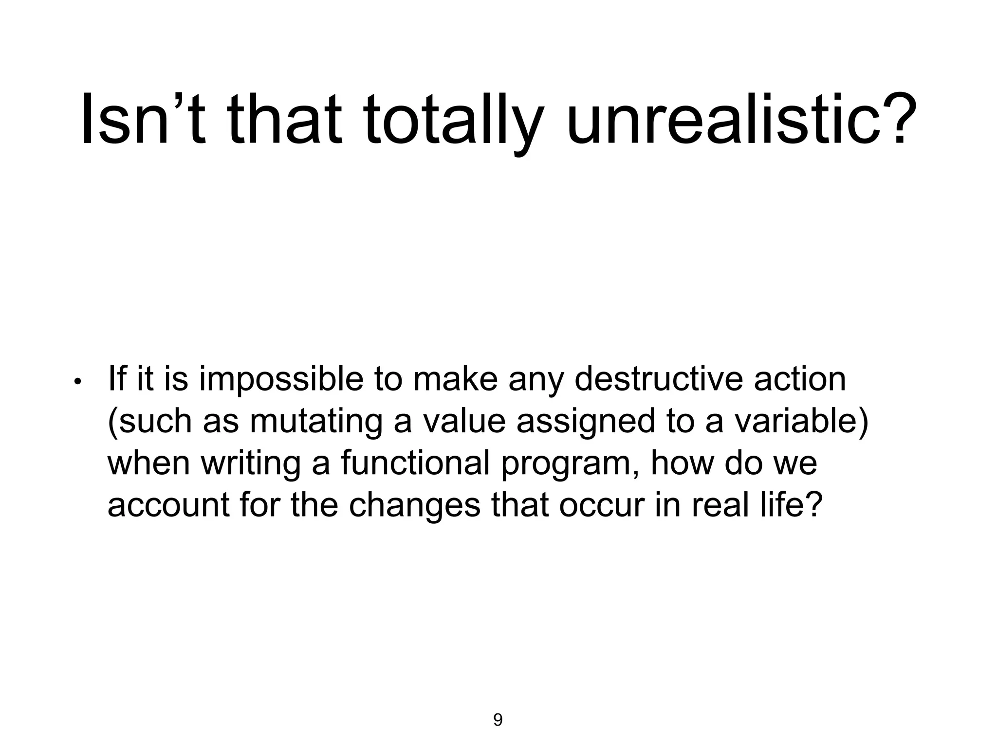 Isn’t that totally unrealistic?
• If it is impossible to make any destructive action
(such as mutating a value assigned to a variable)
when writing a functional program, how do we
account for the changes that occur in real life?
9
 
