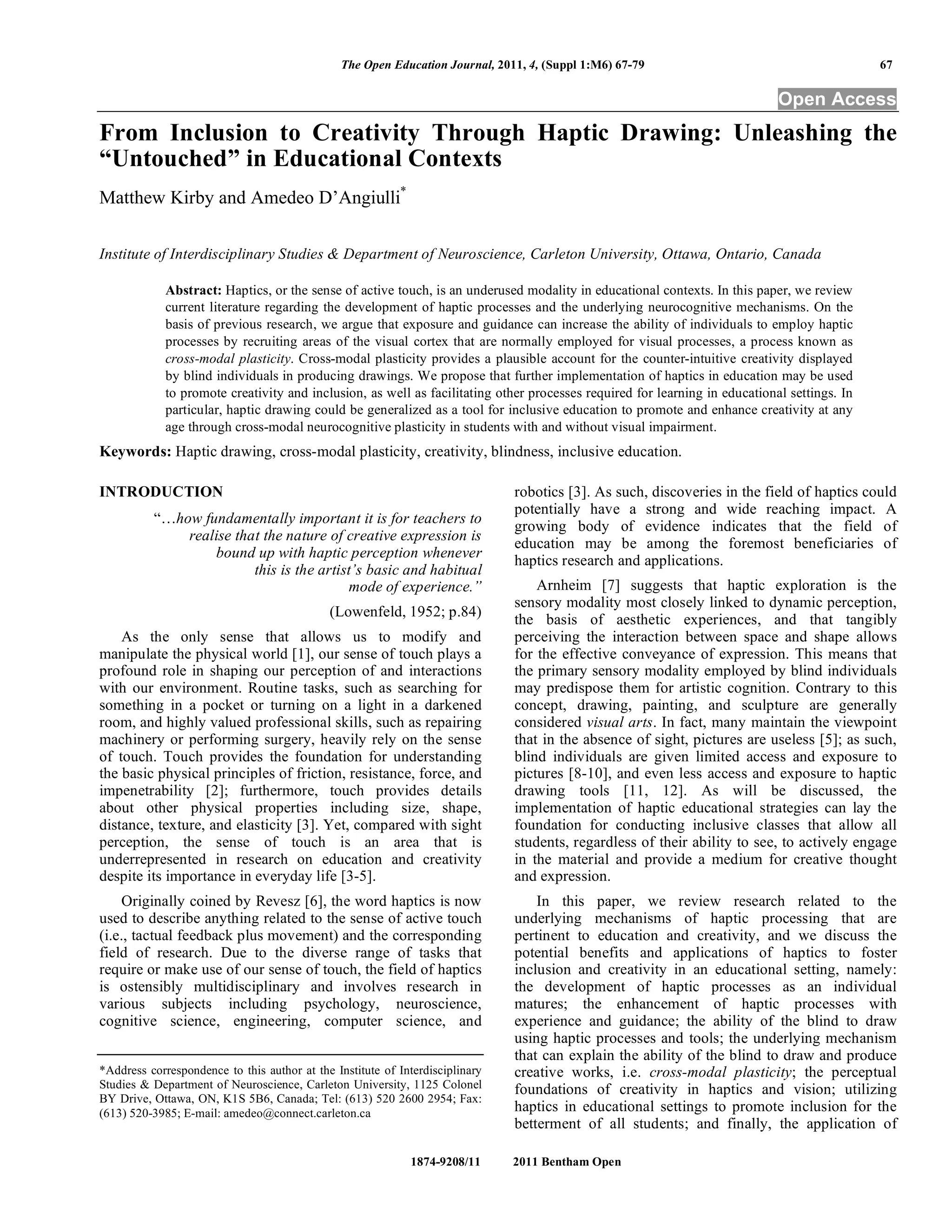 The Open Education Journal, 2011, 4, (Suppl 1:M6) 67-79 67
1874-9208/11 2011 Bentham Open
Open Access
From Inclusion to Creativity Through Haptic Drawing: Unleashing the
“Untouched” in Educational Contexts
Matthew Kirby and Amedeo D’Angiulli*
Institute of Interdisciplinary Studies & Department of Neuroscience, Carleton University, Ottawa, Ontario, Canada
Abstract: Haptics, or the sense of active touch, is an underused modality in educational contexts. In this paper, we review
current literature regarding the development of haptic processes and the underlying neurocognitive mechanisms. On the
basis of previous research, we argue that exposure and guidance can increase the ability of individuals to employ haptic
processes by recruiting areas of the visual cortex that are normally employed for visual processes, a process known as
cross-modal plasticity. Cross-modal plasticity provides a plausible account for the counter-intuitive creativity displayed
by blind individuals in producing drawings. We propose that further implementation of haptics in education may be used
to promote creativity and inclusion, as well as facilitating other processes required for learning in educational settings. In
particular, haptic drawing could be generalized as a tool for inclusive education to promote and enhance creativity at any
age through cross-modal neurocognitive plasticity in students with and without visual impairment.
Keywords: Haptic drawing, cross-modal plasticity, creativity, blindness, inclusive education.
INTRODUCTION
“…how fundamentally important it is for teachers to
realise that the nature of creative expression is
bound up with haptic perception whenever
this is the artist’s basic and habitual
mode of experience.”
(Lowenfeld, 1952; p.84)
As the only sense that allows us to modify and
manipulate the physical world [1], our sense of touch plays a
profound role in shaping our perception of and interactions
with our environment. Routine tasks, such as searching for
something in a pocket or turning on a light in a darkened
room, and highly valued professional skills, such as repairing
machinery or performing surgery, heavily rely on the sense
of touch. Touch provides the foundation for understanding
the basic physical principles of friction, resistance, force, and
impenetrability [2]; furthermore, touch provides details
about other physical properties including size, shape,
distance, texture, and elasticity [3]. Yet, compared with sight
perception, the sense of touch is an area that is
underrepresented in research on education and creativity
despite its importance in everyday life [3-5].
Originally coined by Revesz [6], the word haptics is now
used to describe anything related to the sense of active touch
(i.e., tactual feedback plus movement) and the corresponding
field of research. Due to the diverse range of tasks that
require or make use of our sense of touch, the field of haptics
is ostensibly multidisciplinary and involves research in
various subjects including psychology, neuroscience,
cognitive science, engineering, computer science, and
*Address correspondence to this author at the Institute of Interdisciplinary
Studies & Department of Neuroscience, Carleton University, 1125 Colonel
BY Drive, Ottawa, ON, K1S 5B6, Canada; Tel: (613) 520 2600 2954; Fax:
(613) 520-3985; E-mail: amedeo@connect.carleton.ca
robotics [3]. As such, discoveries in the field of haptics could
potentially have a strong and wide reaching impact. A
growing body of evidence indicates that the field of
education may be among the foremost beneficiaries of
haptics research and applications.
Arnheim [7] suggests that haptic exploration is the
sensory modality most closely linked to dynamic perception,
the basis of aesthetic experiences, and that tangibly
perceiving the interaction between space and shape allows
for the effective conveyance of expression. This means that
the primary sensory modality employed by blind individuals
may predispose them for artistic cognition. Contrary to this
concept, drawing, painting, and sculpture are generally
considered visual arts. In fact, many maintain the viewpoint
that in the absence of sight, pictures are useless [5]; as such,
blind individuals are given limited access and exposure to
pictures [8-10], and even less access and exposure to haptic
drawing tools [11, 12]. As will be discussed, the
implementation of haptic educational strategies can lay the
foundation for conducting inclusive classes that allow all
students, regardless of their ability to see, to actively engage
in the material and provide a medium for creative thought
and expression.
In this paper, we review research related to the
underlying mechanisms of haptic processing that are
pertinent to education and creativity, and we discuss the
potential benefits and applications of haptics to foster
inclusion and creativity in an educational setting, namely:
the development of haptic processes as an individual
matures; the enhancement of haptic processes with
experience and guidance; the ability of the blind to draw
using haptic processes and tools; the underlying mechanism
that can explain the ability of the blind to draw and produce
creative works, i.e. cross-modal plasticity; the perceptual
foundations of creativity in haptics and vision; utilizing
haptics in educational settings to promote inclusion for the
betterment of all students; and finally, the application of
 