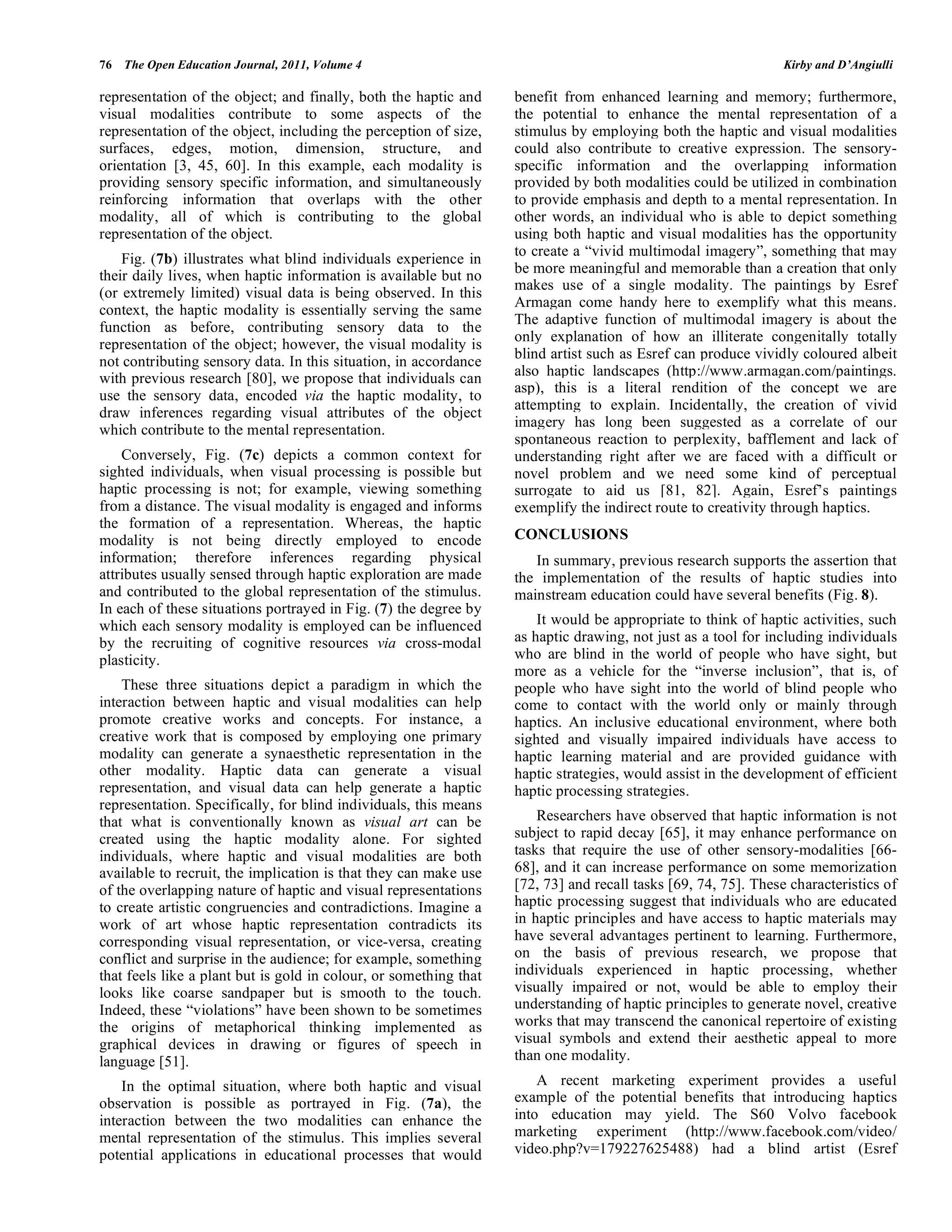 76 The Open Education Journal, 2011, Volume 4 Kirby and D’Angiulli
representation of the object; and finally, both the haptic and
visual modalities contribute to some aspects of the
representation of the object, including the perception of size,
surfaces, edges, motion, dimension, structure, and
orientation [3, 45, 60]. In this example, each modality is
providing sensory specific information, and simultaneously
reinforcing information that overlaps with the other
modality, all of which is contributing to the global
representation of the object.
Fig. (7b) illustrates what blind individuals experience in
their daily lives, when haptic information is available but no
(or extremely limited) visual data is being observed. In this
context, the haptic modality is essentially serving the same
function as before, contributing sensory data to the
representation of the object; however, the visual modality is
not contributing sensory data. In this situation, in accordance
with previous research [80], we propose that individuals can
use the sensory data, encoded via the haptic modality, to
draw inferences regarding visual attributes of the object
which contribute to the mental representation.
Conversely, Fig. (7c) depicts a common context for
sighted individuals, when visual processing is possible but
haptic processing is not; for example, viewing something
from a distance. The visual modality is engaged and informs
the formation of a representation. Whereas, the haptic
modality is not being directly employed to encode
information; therefore inferences regarding physical
attributes usually sensed through haptic exploration are made
and contributed to the global representation of the stimulus.
In each of these situations portrayed in Fig. (7) the degree by
which each sensory modality is employed can be influenced
by the recruiting of cognitive resources via cross-modal
plasticity.
These three situations depict a paradigm in which the
interaction between haptic and visual modalities can help
promote creative works and concepts. For instance, a
creative work that is composed by employing one primary
modality can generate a synaesthetic representation in the
other modality. Haptic data can generate a visual
representation, and visual data can help generate a haptic
representation. Specifically, for blind individuals, this means
that what is conventionally known as visual art can be
created using the haptic modality alone. For sighted
individuals, where haptic and visual modalities are both
available to recruit, the implication is that they can make use
of the overlapping nature of haptic and visual representations
to create artistic congruencies and contradictions. Imagine a
work of art whose haptic representation contradicts its
corresponding visual representation, or vice-versa, creating
conflict and surprise in the audience; for example, something
that feels like a plant but is gold in colour, or something that
looks like coarse sandpaper but is smooth to the touch.
Indeed, these “violations” have been shown to be sometimes
the origins of metaphorical thinking implemented as
graphical devices in drawing or figures of speech in
language [51].
In the optimal situation, where both haptic and visual
observation is possible as portrayed in Fig. (7a), the
interaction between the two modalities can enhance the
mental representation of the stimulus. This implies several
potential applications in educational processes that would
benefit from enhanced learning and memory; furthermore,
the potential to enhance the mental representation of a
stimulus by employing both the haptic and visual modalities
could also contribute to creative expression. The sensory-
specific information and the overlapping information
provided by both modalities could be utilized in combination
to provide emphasis and depth to a mental representation. In
other words, an individual who is able to depict something
using both haptic and visual modalities has the opportunity
to create a “vivid multimodal imagery”, something that may
be more meaningful and memorable than a creation that only
makes use of a single modality. The paintings by Esref
Armagan come handy here to exemplify what this means.
The adaptive function of multimodal imagery is about the
only explanation of how an illiterate congenitally totally
blind artist such as Esref can produce vividly coloured albeit
also haptic landscapes (http://www.armagan.com/paintings.
asp), this is a literal rendition of the concept we are
attempting to explain. Incidentally, the creation of vivid
imagery has long been suggested as a correlate of our
spontaneous reaction to perplexity, bafflement and lack of
understanding right after we are faced with a difficult or
novel problem and we need some kind of perceptual
surrogate to aid us [81, 82]. Again, Esref’s paintings
exemplify the indirect route to creativity through haptics.
CONCLUSIONS
In summary, previous research supports the assertion that
the implementation of the results of haptic studies into
mainstream education could have several benefits (Fig. 8).
It would be appropriate to think of haptic activities, such
as haptic drawing, not just as a tool for including individuals
who are blind in the world of people who have sight, but
more as a vehicle for the “inverse inclusion”, that is, of
people who have sight into the world of blind people who
come to contact with the world only or mainly through
haptics. An inclusive educational environment, where both
sighted and visually impaired individuals have access to
haptic learning material and are provided guidance with
haptic strategies, would assist in the development of efficient
haptic processing strategies.
Researchers have observed that haptic information is not
subject to rapid decay [65], it may enhance performance on
tasks that require the use of other sensory-modalities [66-
68], and it can increase performance on some memorization
[72, 73] and recall tasks [69, 74, 75]. These characteristics of
haptic processing suggest that individuals who are educated
in haptic principles and have access to haptic materials may
have several advantages pertinent to learning. Furthermore,
on the basis of previous research, we propose that
individuals experienced in haptic processing, whether
visually impaired or not, would be able to employ their
understanding of haptic principles to generate novel, creative
works that may transcend the canonical repertoire of existing
visual symbols and extend their aesthetic appeal to more
than one modality.
A recent marketing experiment provides a useful
example of the potential benefits that introducing haptics
into education may yield. The S60 Volvo facebook
marketing experiment (http://www.facebook.com/video/
video.php?v=179227625488) had a blind artist (Esref
 