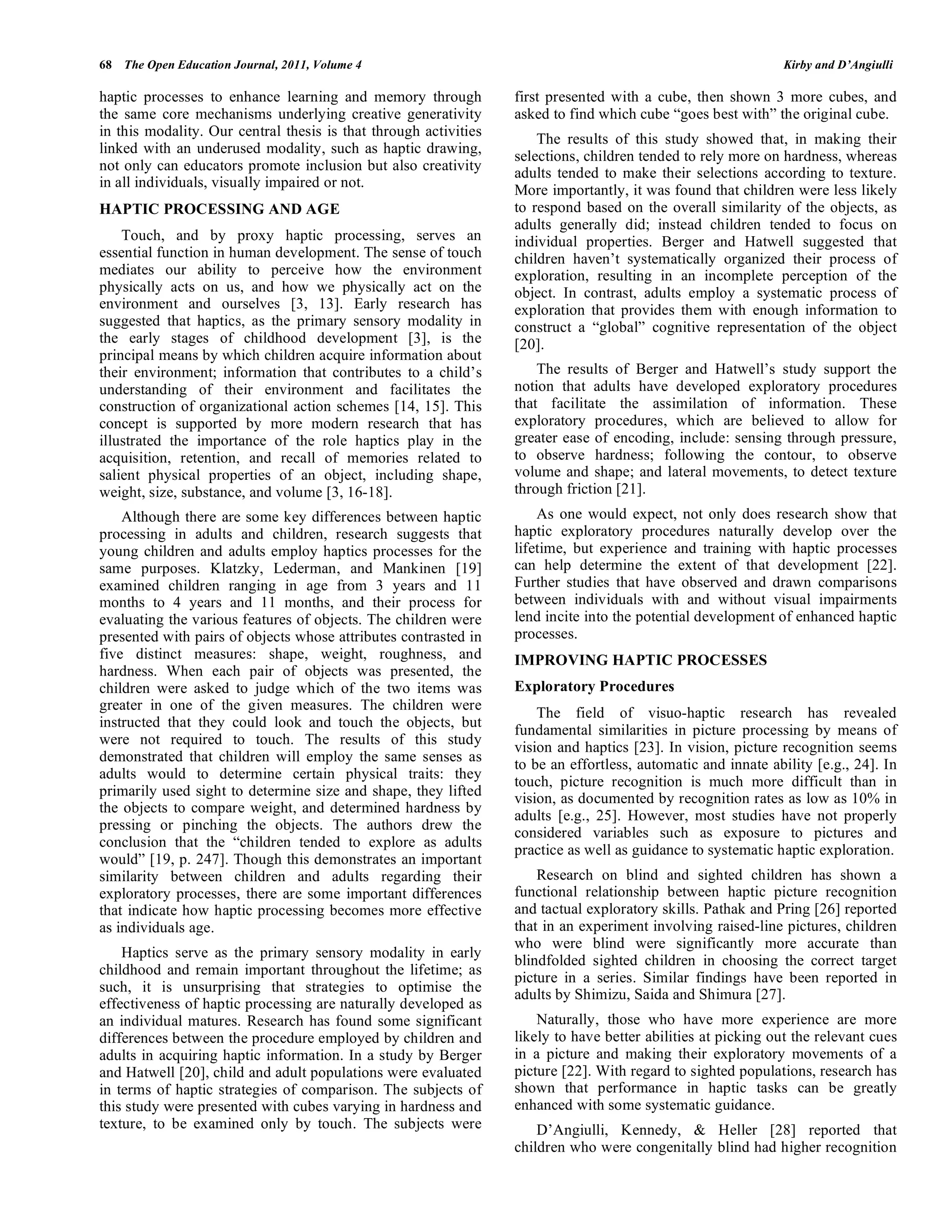 68 The Open Education Journal, 2011, Volume 4 Kirby and D’Angiulli
haptic processes to enhance learning and memory through
the same core mechanisms underlying creative generativity
in this modality. Our central thesis is that through activities
linked with an underused modality, such as haptic drawing,
not only can educators promote inclusion but also creativity
in all individuals, visually impaired or not.
HAPTIC PROCESSING AND AGE
Touch, and by proxy haptic processing, serves an
essential function in human development. The sense of touch
mediates our ability to perceive how the environment
physically acts on us, and how we physically act on the
environment and ourselves [3, 13]. Early research has
suggested that haptics, as the primary sensory modality in
the early stages of childhood development [3], is the
principal means by which children acquire information about
their environment; information that contributes to a child’s
understanding of their environment and facilitates the
construction of organizational action schemes [14, 15]. This
concept is supported by more modern research that has
illustrated the importance of the role haptics play in the
acquisition, retention, and recall of memories related to
salient physical properties of an object, including shape,
weight, size, substance, and volume [3, 16-18].
Although there are some key differences between haptic
processing in adults and children, research suggests that
young children and adults employ haptics processes for the
same purposes. Klatzky, Lederman, and Mankinen [19]
examined children ranging in age from 3 years and 11
months to 4 years and 11 months, and their process for
evaluating the various features of objects. The children were
presented with pairs of objects whose attributes contrasted in
five distinct measures: shape, weight, roughness, and
hardness. When each pair of objects was presented, the
children were asked to judge which of the two items was
greater in one of the given measures. The children were
instructed that they could look and touch the objects, but
were not required to touch. The results of this study
demonstrated that children will employ the same senses as
adults would to determine certain physical traits: they
primarily used sight to determine size and shape, they lifted
the objects to compare weight, and determined hardness by
pressing or pinching the objects. The authors drew the
conclusion that the “children tended to explore as adults
would” [19, p. 247]. Though this demonstrates an important
similarity between children and adults regarding their
exploratory processes, there are some important differences
that indicate how haptic processing becomes more effective
as individuals age.
Haptics serve as the primary sensory modality in early
childhood and remain important throughout the lifetime; as
such, it is unsurprising that strategies to optimise the
effectiveness of haptic processing are naturally developed as
an individual matures. Research has found some significant
differences between the procedure employed by children and
adults in acquiring haptic information. In a study by Berger
and Hatwell [20], child and adult populations were evaluated
in terms of haptic strategies of comparison. The subjects of
this study were presented with cubes varying in hardness and
texture, to be examined only by touch. The subjects were
first presented with a cube, then shown 3 more cubes, and
asked to find which cube “goes best with” the original cube.
The results of this study showed that, in making their
selections, children tended to rely more on hardness, whereas
adults tended to make their selections according to texture.
More importantly, it was found that children were less likely
to respond based on the overall similarity of the objects, as
adults generally did; instead children tended to focus on
individual properties. Berger and Hatwell suggested that
children haven’t systematically organized their process of
exploration, resulting in an incomplete perception of the
object. In contrast, adults employ a systematic process of
exploration that provides them with enough information to
construct a “global” cognitive representation of the object
[20].
The results of Berger and Hatwell’s study support the
notion that adults have developed exploratory procedures
that facilitate the assimilation of information. These
exploratory procedures, which are believed to allow for
greater ease of encoding, include: sensing through pressure,
to observe hardness; following the contour, to observe
volume and shape; and lateral movements, to detect texture
through friction [21].
As one would expect, not only does research show that
haptic exploratory procedures naturally develop over the
lifetime, but experience and training with haptic processes
can help determine the extent of that development [22].
Further studies that have observed and drawn comparisons
between individuals with and without visual impairments
lend incite into the potential development of enhanced haptic
processes.
IMPROVING HAPTIC PROCESSES
Exploratory Procedures
The field of visuo-haptic research has revealed
fundamental similarities in picture processing by means of
vision and haptics [23]. In vision, picture recognition seems
to be an effortless, automatic and innate ability [e.g., 24]. In
touch, picture recognition is much more difficult than in
vision, as documented by recognition rates as low as 10% in
adults [e.g., 25]. However, most studies have not properly
considered variables such as exposure to pictures and
practice as well as guidance to systematic haptic exploration.
Research on blind and sighted children has shown a
functional relationship between haptic picture recognition
and tactual exploratory skills. Pathak and Pring [26] reported
that in an experiment involving raised-line pictures, children
who were blind were significantly more accurate than
blindfolded sighted children in choosing the correct target
picture in a series. Similar findings have been reported in
adults by Shimizu, Saida and Shimura [27].
Naturally, those who have more experience are more
likely to have better abilities at picking out the relevant cues
in a picture and making their exploratory movements of a
picture [22]. With regard to sighted populations, research has
shown that performance in haptic tasks can be greatly
enhanced with some systematic guidance.
D’Angiulli, Kennedy, & Heller [28] reported that
children who were congenitally blind had higher recognition
 