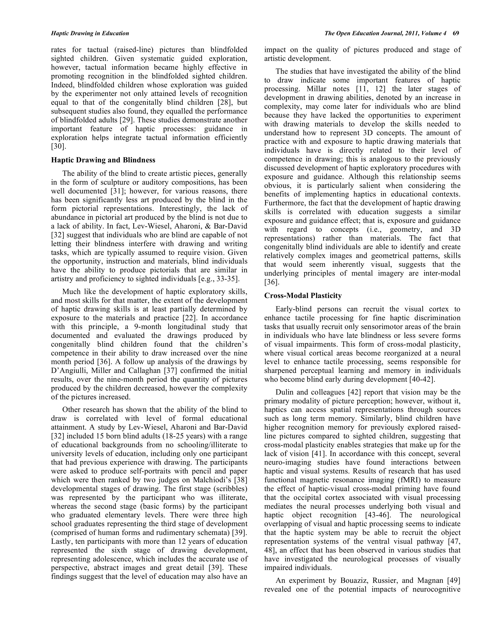 Haptic Drawing in Education The Open Education Journal, 2011, Volume 4 69
rates for tactual (raised-line) pictures than blindfolded
sighted children. Given systematic guided exploration,
however, tactual information became highly effective in
promoting recognition in the blindfolded sighted children.
Indeed, blindfolded children whose exploration was guided
by the experimenter not only attained levels of recognition
equal to that of the congenitally blind children [28], but
subsequent studies also found, they equalled the performance
of blindfolded adults [29]. These studies demonstrate another
important feature of haptic processes: guidance in
exploration helps integrate tactual information efficiently
[30].
Haptic Drawing and Blindness
The ability of the blind to create artistic pieces, generally
in the form of sculpture or auditory compositions, has been
well documented [31]; however, for various reasons, there
has been significantly less art produced by the blind in the
form pictorial representations. Interestingly, the lack of
abundance in pictorial art produced by the blind is not due to
a lack of ability. In fact, Lev-Wiesel, Aharoni, & Bar-David
[32] suggest that individuals who are blind are capable of not
letting their blindness interfere with drawing and writing
tasks, which are typically assumed to require vision. Given
the opportunity, instruction and materials, blind individuals
have the ability to produce pictorials that are similar in
artistry and proficiency to sighted individuals [e.g., 33-35].
Much like the development of haptic exploratory skills,
and most skills for that matter, the extent of the development
of haptic drawing skills is at least partially determined by
exposure to the materials and practice [22]. In accordance
with this principle, a 9-month longitudinal study that
documented and evaluated the drawings produced by
congenitally blind children found that the children’s
competence in their ability to draw increased over the nine
month period [36]. A follow up analysis of the drawings by
D’Angiulli, Miller and Callaghan [37] confirmed the initial
results, over the nine-month period the quantity of pictures
produced by the children decreased, however the complexity
of the pictures increased.
Other research has shown that the ability of the blind to
draw is correlated with level of formal educational
attainment. A study by Lev-Wiesel, Aharoni and Bar-David
[32] included 15 born blind adults (18-25 years) with a range
of educational backgrounds from no schooling/illiterate to
university levels of education, including only one participant
that had previous experience with drawing. The participants
were asked to produce self-portraits with pencil and paper
which were then ranked by two judges on Malchiodi’s [38]
developmental stages of drawing. The first stage (scribbles)
was represented by the participant who was illiterate,
whereas the second stage (basic forms) by the participant
who graduated elementary levels. There were three high
school graduates representing the third stage of development
(comprised of human forms and rudimentary schemata) [39].
Lastly, ten participants with more than 12 years of education
represented the sixth stage of drawing development,
representing adolescence, which includes the accurate use of
perspective, abstract images and great detail [39]. These
findings suggest that the level of education may also have an
impact on the quality of pictures produced and stage of
artistic development.
The studies that have investigated the ability of the blind
to draw indicate some important features of haptic
processing. Millar notes [11, 12] the later stages of
development in drawing abilities, denoted by an increase in
complexity, may come later for individuals who are blind
because they have lacked the opportunities to experiment
with drawing materials to develop the skills needed to
understand how to represent 3D concepts. The amount of
practice with and exposure to haptic drawing materials that
individuals have is directly related to their level of
competence in drawing; this is analogous to the previously
discussed development of haptic exploratory procedures with
exposure and guidance. Although this relationship seems
obvious, it is particularly salient when considering the
benefits of implementing haptics in educational contexts.
Furthermore, the fact that the development of haptic drawing
skills is correlated with education suggests a similar
exposure and guidance effect; that is, exposure and guidance
with regard to concepts (i.e., geometry, and 3D
representations) rather than materials. The fact that
congenitally blind individuals are able to identify and create
relatively complex images and geometrical patterns, skills
that would seem inherently visual, suggests that the
underlying principles of mental imagery are inter-modal
[36].
Cross-Modal Plasticity
Early-blind persons can recruit the visual cortex to
enhance tactile processing for fine haptic discrimination
tasks that usually recruit only sensorimotor areas of the brain
in individuals who have late blindness or less severe forms
of visual impairments. This form of cross-modal plasticity,
where visual cortical areas become reorganized at a neural
level to enhance tactile processing, seems responsible for
sharpened perceptual learning and memory in individuals
who become blind early during development [40-42].
Dulin and colleagues [42] report that vision may be the
primary modality of picture perception; however, without it,
haptics can access spatial representations through sources
such as long term memory. Similarly, blind children have
higher recognition memory for previously explored raised-
line pictures compared to sighted children, suggesting that
cross-modal plasticity enables strategies that make up for the
lack of vision [41]. In accordance with this concept, several
neuro-imaging studies have found interactions between
haptic and visual systems. Results of research that has used
functional magnetic resonance imaging (fMRI) to measure
the effect of haptic-visual cross-modal priming have found
that the occipital cortex associated with visual processing
mediates the neural processes underlying both visual and
haptic object recognition [43-46]. The neurological
overlapping of visual and haptic processing seems to indicate
that the haptic system may be able to recruit the object
representation systems of the ventral visual pathway [47,
48], an effect that has been observed in various studies that
have investigated the neurological processes of visually
impaired individuals.
An experiment by Bouaziz, Russier, and Magnan [49]
revealed one of the potential impacts of neurocognitive
 