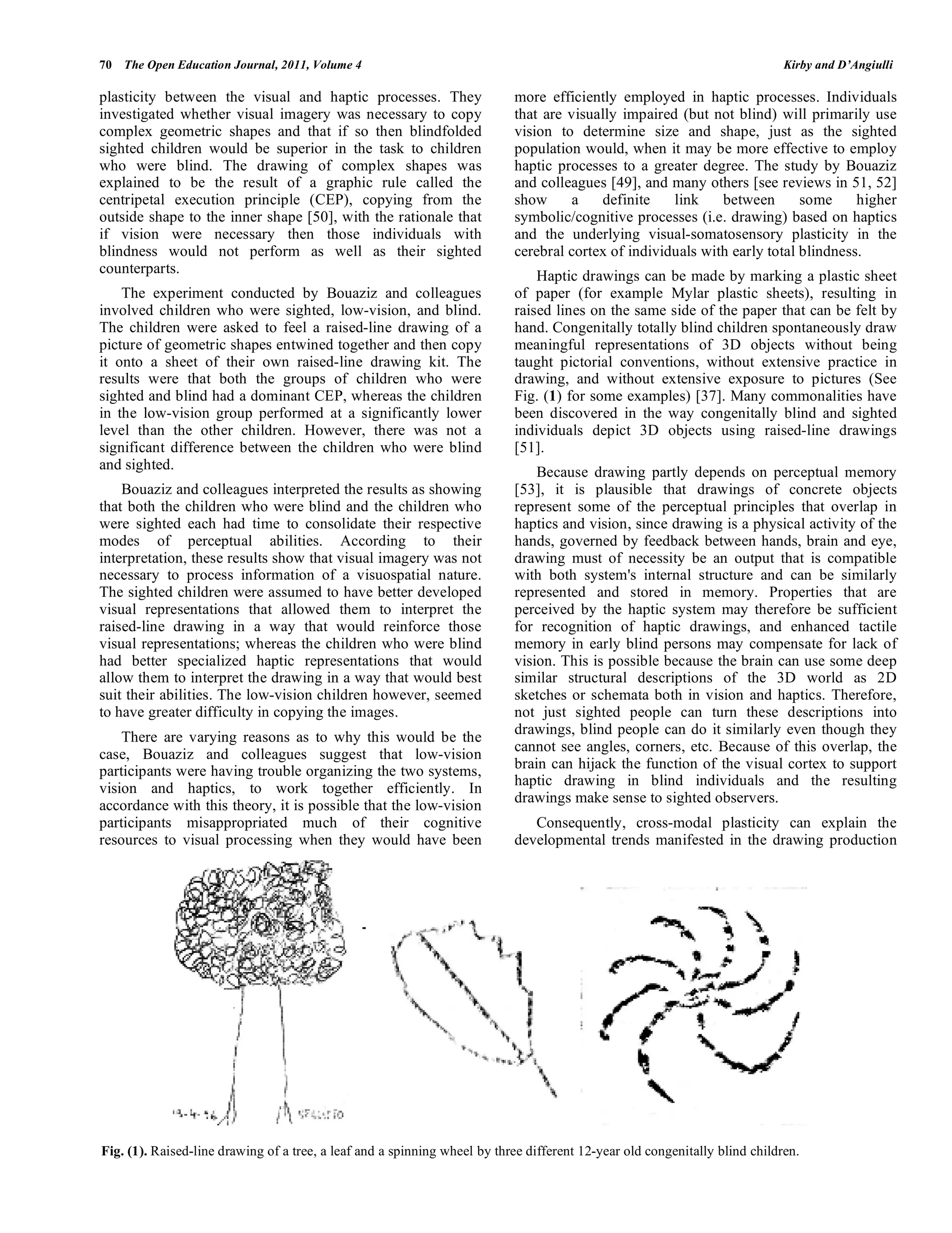 70 The Open Education Journal, 2011, Volume 4 Kirby and D’Angiulli
plasticity between the visual and haptic processes. They
investigated whether visual imagery was necessary to copy
complex geometric shapes and that if so then blindfolded
sighted children would be superior in the task to children
who were blind. The drawing of complex shapes was
explained to be the result of a graphic rule called the
centripetal execution principle (CEP), copying from the
outside shape to the inner shape [50], with the rationale that
if vision were necessary then those individuals with
blindness would not perform as well as their sighted
counterparts.
The experiment conducted by Bouaziz and colleagues
involved children who were sighted, low-vision, and blind.
The children were asked to feel a raised-line drawing of a
picture of geometric shapes entwined together and then copy
it onto a sheet of their own raised-line drawing kit. The
results were that both the groups of children who were
sighted and blind had a dominant CEP, whereas the children
in the low-vision group performed at a significantly lower
level than the other children. However, there was not a
significant difference between the children who were blind
and sighted.
Bouaziz and colleagues interpreted the results as showing
that both the children who were blind and the children who
were sighted each had time to consolidate their respective
modes of perceptual abilities. According to their
interpretation, these results show that visual imagery was not
necessary to process information of a visuospatial nature.
The sighted children were assumed to have better developed
visual representations that allowed them to interpret the
raised-line drawing in a way that would reinforce those
visual representations; whereas the children who were blind
had better specialized haptic representations that would
allow them to interpret the drawing in a way that would best
suit their abilities. The low-vision children however, seemed
to have greater difficulty in copying the images.
There are varying reasons as to why this would be the
case, Bouaziz and colleagues suggest that low-vision
participants were having trouble organizing the two systems,
vision and haptics, to work together efficiently. In
accordance with this theory, it is possible that the low-vision
participants misappropriated much of their cognitive
resources to visual processing when they would have been
more efficiently employed in haptic processes. Individuals
that are visually impaired (but not blind) will primarily use
vision to determine size and shape, just as the sighted
population would, when it may be more effective to employ
haptic processes to a greater degree. The study by Bouaziz
and colleagues [49], and many others [see reviews in 51, 52]
show a definite link between some higher
symbolic/cognitive processes (i.e. drawing) based on haptics
and the underlying visual-somatosensory plasticity in the
cerebral cortex of individuals with early total blindness.
Haptic drawings can be made by marking a plastic sheet
of paper (for example Mylar plastic sheets), resulting in
raised lines on the same side of the paper that can be felt by
hand. Congenitally totally blind children spontaneously draw
meaningful representations of 3D objects without being
taught pictorial conventions, without extensive practice in
drawing, and without extensive exposure to pictures (See
Fig. (1) for some examples) [37]. Many commonalities have
been discovered in the way congenitally blind and sighted
individuals depict 3D objects using raised-line drawings
[51].
Because drawing partly depends on perceptual memory
[53], it is plausible that drawings of concrete objects
represent some of the perceptual principles that overlap in
haptics and vision, since drawing is a physical activity of the
hands, governed by feedback between hands, brain and eye,
drawing must of necessity be an output that is compatible
with both system's internal structure and can be similarly
represented and stored in memory. Properties that are
perceived by the haptic system may therefore be sufficient
for recognition of haptic drawings, and enhanced tactile
memory in early blind persons may compensate for lack of
vision. This is possible because the brain can use some deep
similar structural descriptions of the 3D world as 2D
sketches or schemata both in vision and haptics. Therefore,
not just sighted people can turn these descriptions into
drawings, blind people can do it similarly even though they
cannot see angles, corners, etc. Because of this overlap, the
brain can hijack the function of the visual cortex to support
haptic drawing in blind individuals and the resulting
drawings make sense to sighted observers.
Consequently, cross-modal plasticity can explain the
developmental trends manifested in the drawing production
Fig. (1). Raised-line drawing of a tree, a leaf and a spinning wheel by three different 12-year old congenitally blind children.
 