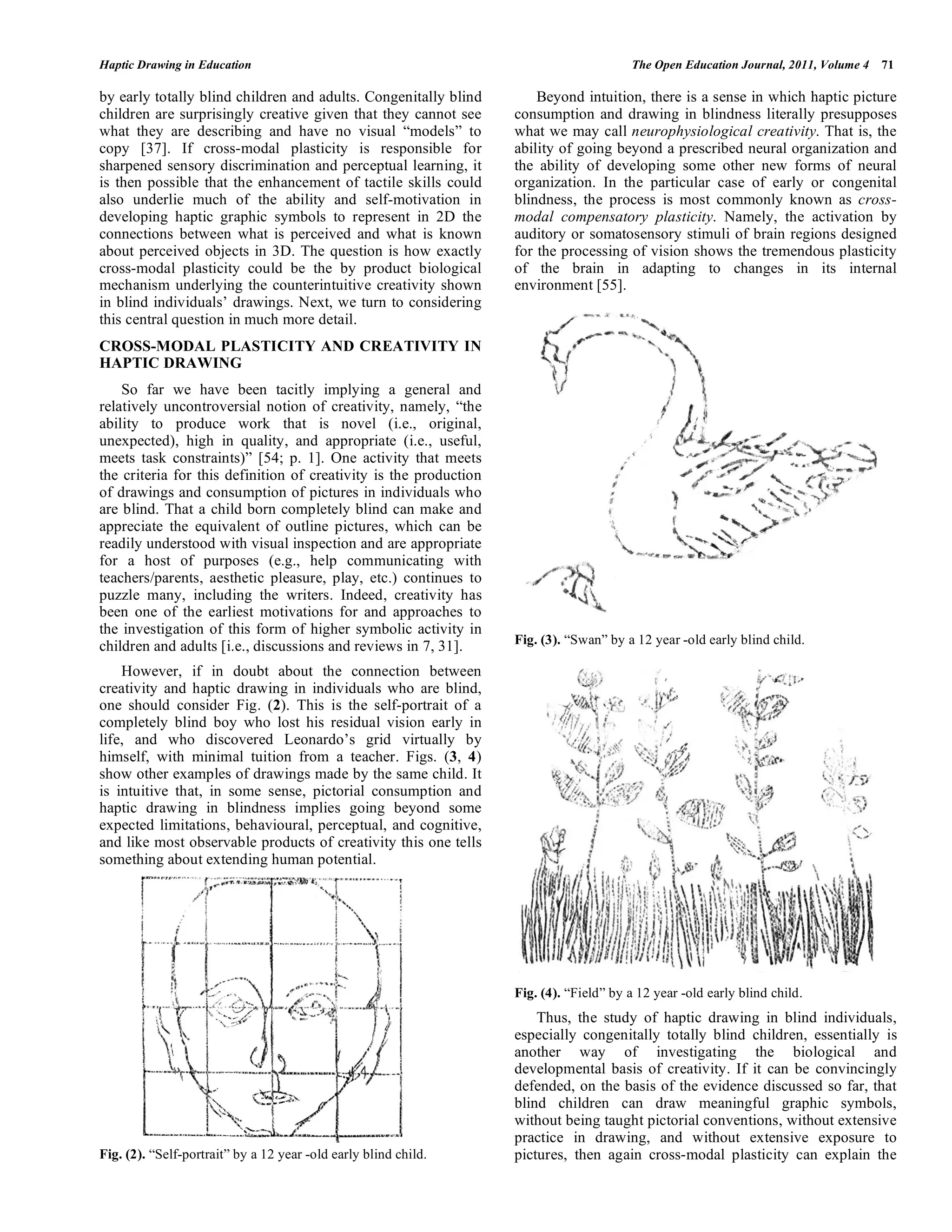 Haptic Drawing in Education The Open Education Journal, 2011, Volume 4 71
by early totally blind children and adults. Congenitally blind
children are surprisingly creative given that they cannot see
what they are describing and have no visual “models” to
copy [37]. If cross-modal plasticity is responsible for
sharpened sensory discrimination and perceptual learning, it
is then possible that the enhancement of tactile skills could
also underlie much of the ability and self-motivation in
developing haptic graphic symbols to represent in 2D the
connections between what is perceived and what is known
about perceived objects in 3D. The question is how exactly
cross-modal plasticity could be the by product biological
mechanism underlying the counterintuitive creativity shown
in blind individuals’ drawings. Next, we turn to considering
this central question in much more detail.
CROSS-MODAL PLASTICITY AND CREATIVITY IN
HAPTIC DRAWING
So far we have been tacitly implying a general and
relatively uncontroversial notion of creativity, namely, “the
ability to produce work that is novel (i.e., original,
unexpected), high in quality, and appropriate (i.e., useful,
meets task constraints)” [54; p. 1]. One activity that meets
the criteria for this definition of creativity is the production
of drawings and consumption of pictures in individuals who
are blind. That a child born completely blind can make and
appreciate the equivalent of outline pictures, which can be
readily understood with visual inspection and are appropriate
for a host of purposes (e.g., help communicating with
teachers/parents, aesthetic pleasure, play, etc.) continues to
puzzle many, including the writers. Indeed, creativity has
been one of the earliest motivations for and approaches to
the investigation of this form of higher symbolic activity in
children and adults [i.e., discussions and reviews in 7, 31].
However, if in doubt about the connection between
creativity and haptic drawing in individuals who are blind,
one should consider Fig. (2). This is the self-portrait of a
completely blind boy who lost his residual vision early in
life, and who discovered Leonardo’s grid virtually by
himself, with minimal tuition from a teacher. Figs. (3, 4)
show other examples of drawings made by the same child. It
is intuitive that, in some sense, pictorial consumption and
haptic drawing in blindness implies going beyond some
expected limitations, behavioural, perceptual, and cognitive,
and like most observable products of creativity this one tells
something about extending human potential.
Fig. (2). “Self-portrait” by a 12 year -old early blind child.
Beyond intuition, there is a sense in which haptic picture
consumption and drawing in blindness literally presupposes
what we may call neurophysiological creativity. That is, the
ability of going beyond a prescribed neural organization and
the ability of developing some other new forms of neural
organization. In the particular case of early or congenital
blindness, the process is most commonly known as cross-
modal compensatory plasticity. Namely, the activation by
auditory or somatosensory stimuli of brain regions designed
for the processing of vision shows the tremendous plasticity
of the brain in adapting to changes in its internal
environment [55].
Fig. (3). “Swan” by a 12 year -old early blind child.
Fig. (4). “Field” by a 12 year -old early blind child.
Thus, the study of haptic drawing in blind individuals,
especially congenitally totally blind children, essentially is
another way of investigating the biological and
developmental basis of creativity. If it can be convincingly
defended, on the basis of the evidence discussed so far, that
blind children can draw meaningful graphic symbols,
without being taught pictorial conventions, without extensive
practice in drawing, and without extensive exposure to
pictures, then again cross-modal plasticity can explain the
 