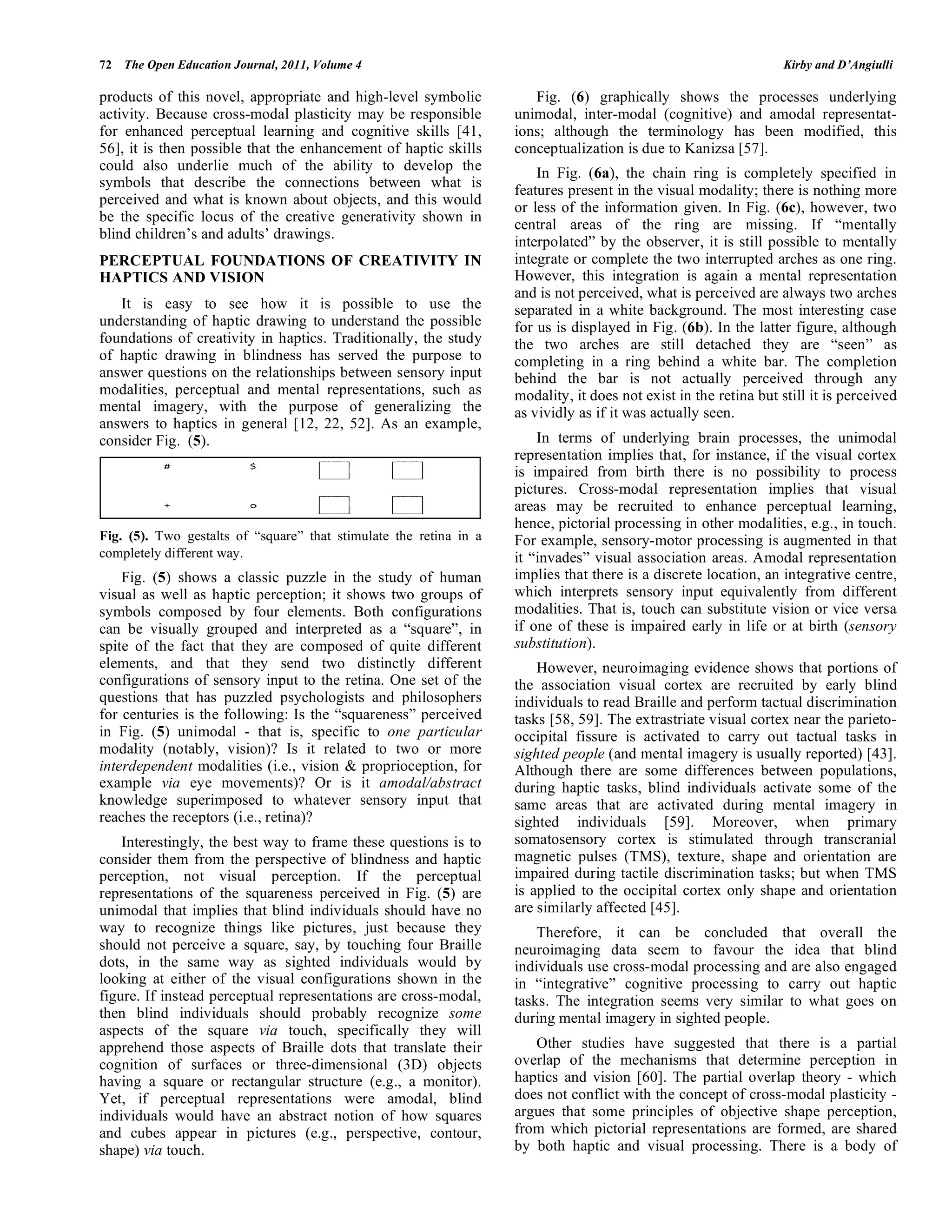 72 The Open Education Journal, 2011, Volume 4 Kirby and D’Angiulli
products of this novel, appropriate and high-level symbolic
activity. Because cross-modal plasticity may be responsible
for enhanced perceptual learning and cognitive skills [41,
56], it is then possible that the enhancement of haptic skills
could also underlie much of the ability to develop the
symbols that describe the connections between what is
perceived and what is known about objects, and this would
be the specific locus of the creative generativity shown in
blind children’s and adults’ drawings.
PERCEPTUAL FOUNDATIONS OF CREATIVITY IN
HAPTICS AND VISION
It is easy to see how it is possible to use the
understanding of haptic drawing to understand the possible
foundations of creativity in haptics. Traditionally, the study
of haptic drawing in blindness has served the purpose to
answer questions on the relationships between sensory input
modalities, perceptual and mental representations, such as
mental imagery, with the purpose of generalizing the
answers to haptics in general [12, 22, 52]. As an example,
consider Fig. (5).
Fig. (5). Two gestalts of “square” that stimulate the retina in a
completely different way.
Fig. (5) shows a classic puzzle in the study of human
visual as well as haptic perception; it shows two groups of
symbols composed by four elements. Both configurations
can be visually grouped and interpreted as a “square”, in
spite of the fact that they are composed of quite different
elements, and that they send two distinctly different
configurations of sensory input to the retina. One set of the
questions that has puzzled psychologists and philosophers
for centuries is the following: Is the “squareness” perceived
in Fig. (5) unimodal - that is, specific to one particular
modality (notably, vision)? Is it related to two or more
interdependent modalities (i.e., vision & proprioception, for
example via eye movements)? Or is it amodal/abstract
knowledge superimposed to whatever sensory input that
reaches the receptors (i.e., retina)?
Interestingly, the best way to frame these questions is to
consider them from the perspective of blindness and haptic
perception, not visual perception. If the perceptual
representations of the squareness perceived in Fig. (5) are
unimodal that implies that blind individuals should have no
way to recognize things like pictures, just because they
should not perceive a square, say, by touching four Braille
dots, in the same way as sighted individuals would by
looking at either of the visual configurations shown in the
figure. If instead perceptual representations are cross-modal,
then blind individuals should probably recognize some
aspects of the square via touch, specifically they will
apprehend those aspects of Braille dots that translate their
cognition of surfaces or three-dimensional (3D) objects
having a square or rectangular structure (e.g., a monitor).
Yet, if perceptual representations were amodal, blind
individuals would have an abstract notion of how squares
and cubes appear in pictures (e.g., perspective, contour,
shape) via touch.
Fig. (6) graphically shows the processes underlying
unimodal, inter-modal (cognitive) and amodal representat-
ions; although the terminology has been modified, this
conceptualization is due to Kanizsa [57].
In Fig. (6a), the chain ring is completely specified in
features present in the visual modality; there is nothing more
or less of the information given. In Fig. (6c), however, two
central areas of the ring are missing. If “mentally
interpolated” by the observer, it is still possible to mentally
integrate or complete the two interrupted arches as one ring.
However, this integration is again a mental representation
and is not perceived, what is perceived are always two arches
separated in a white background. The most interesting case
for us is displayed in Fig. (6b). In the latter figure, although
the two arches are still detached they are “seen” as
completing in a ring behind a white bar. The completion
behind the bar is not actually perceived through any
modality, it does not exist in the retina but still it is perceived
as vividly as if it was actually seen.
In terms of underlying brain processes, the unimodal
representation implies that, for instance, if the visual cortex
is impaired from birth there is no possibility to process
pictures. Cross-modal representation implies that visual
areas may be recruited to enhance perceptual learning,
hence, pictorial processing in other modalities, e.g., in touch.
For example, sensory-motor processing is augmented in that
it “invades” visual association areas. Amodal representation
implies that there is a discrete location, an integrative centre,
which interprets sensory input equivalently from different
modalities. That is, touch can substitute vision or vice versa
if one of these is impaired early in life or at birth (sensory
substitution).
However, neuroimaging evidence shows that portions of
the association visual cortex are recruited by early blind
individuals to read Braille and perform tactual discrimination
tasks [58, 59]. The extrastriate visual cortex near the parieto-
occipital fissure is activated to carry out tactual tasks in
sighted people (and mental imagery is usually reported) [43].
Although there are some differences between populations,
during haptic tasks, blind individuals activate some of the
same areas that are activated during mental imagery in
sighted individuals [59]. Moreover, when primary
somatosensory cortex is stimulated through transcranial
magnetic pulses (TMS), texture, shape and orientation are
impaired during tactile discrimination tasks; but when TMS
is applied to the occipital cortex only shape and orientation
are similarly affected [45].
Therefore, it can be concluded that overall the
neuroimaging data seem to favour the idea that blind
individuals use cross-modal processing and are also engaged
in “integrative” cognitive processing to carry out haptic
tasks. The integration seems very similar to what goes on
during mental imagery in sighted people.
Other studies have suggested that there is a partial
overlap of the mechanisms that determine perception in
haptics and vision [60]. The partial overlap theory - which
does not conflict with the concept of cross-modal plasticity -
argues that some principles of objective shape perception,
from which pictorial representations are formed, are shared
by both haptic and visual processing. There is a body of
 