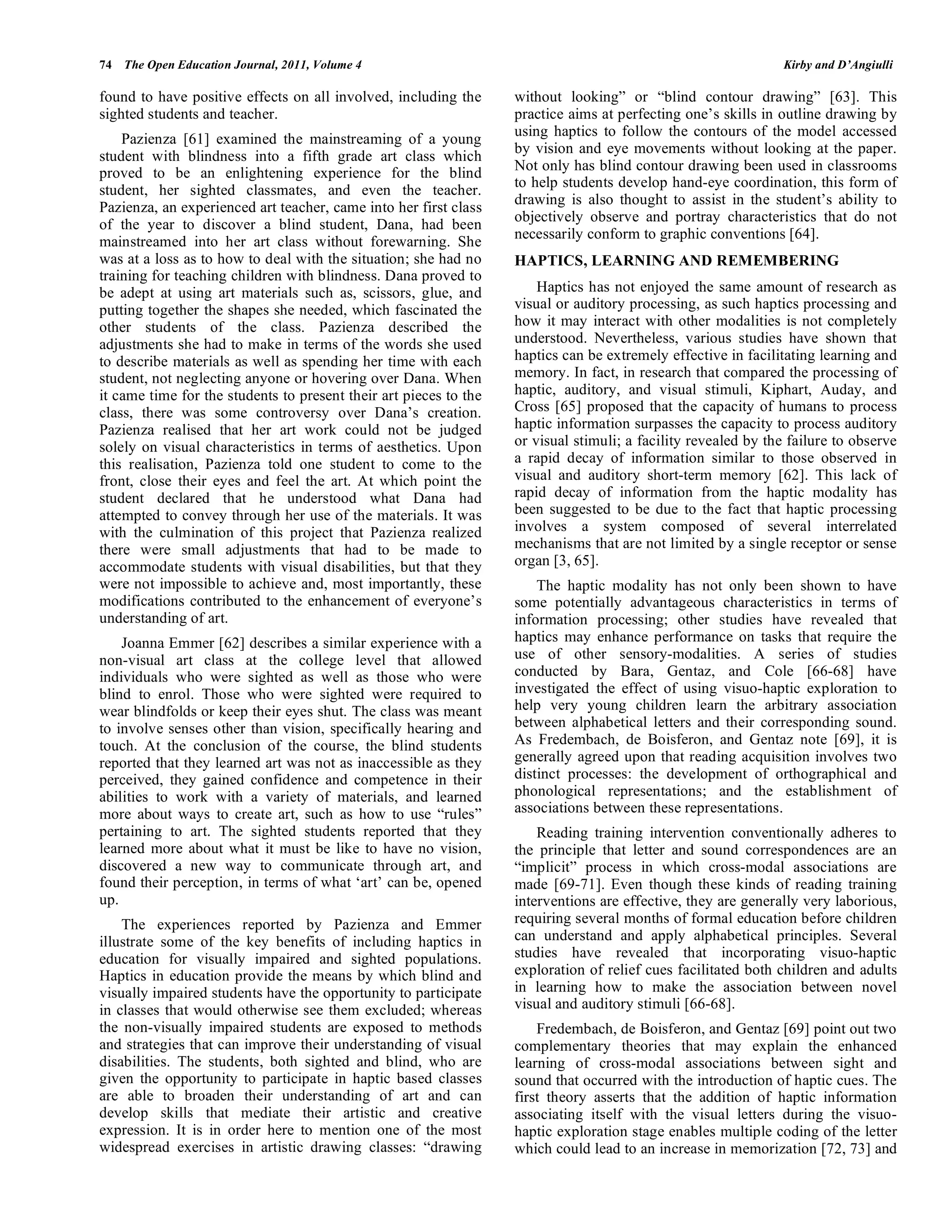 74 The Open Education Journal, 2011, Volume 4 Kirby and D’Angiulli
found to have positive effects on all involved, including the
sighted students and teacher.
Pazienza [61] examined the mainstreaming of a young
student with blindness into a fifth grade art class which
proved to be an enlightening experience for the blind
student, her sighted classmates, and even the teacher.
Pazienza, an experienced art teacher, came into her first class
of the year to discover a blind student, Dana, had been
mainstreamed into her art class without forewarning. She
was at a loss as to how to deal with the situation; she had no
training for teaching children with blindness. Dana proved to
be adept at using art materials such as, scissors, glue, and
putting together the shapes she needed, which fascinated the
other students of the class. Pazienza described the
adjustments she had to make in terms of the words she used
to describe materials as well as spending her time with each
student, not neglecting anyone or hovering over Dana. When
it came time for the students to present their art pieces to the
class, there was some controversy over Dana’s creation.
Pazienza realised that her art work could not be judged
solely on visual characteristics in terms of aesthetics. Upon
this realisation, Pazienza told one student to come to the
front, close their eyes and feel the art. At which point the
student declared that he understood what Dana had
attempted to convey through her use of the materials. It was
with the culmination of this project that Pazienza realized
there were small adjustments that had to be made to
accommodate students with visual disabilities, but that they
were not impossible to achieve and, most importantly, these
modifications contributed to the enhancement of everyone’s
understanding of art.
Joanna Emmer [62] describes a similar experience with a
non-visual art class at the college level that allowed
individuals who were sighted as well as those who were
blind to enrol. Those who were sighted were required to
wear blindfolds or keep their eyes shut. The class was meant
to involve senses other than vision, specifically hearing and
touch. At the conclusion of the course, the blind students
reported that they learned art was not as inaccessible as they
perceived, they gained confidence and competence in their
abilities to work with a variety of materials, and learned
more about ways to create art, such as how to use “rules”
pertaining to art. The sighted students reported that they
learned more about what it must be like to have no vision,
discovered a new way to communicate through art, and
found their perception, in terms of what ‘art’ can be, opened
up.
The experiences reported by Pazienza and Emmer
illustrate some of the key benefits of including haptics in
education for visually impaired and sighted populations.
Haptics in education provide the means by which blind and
visually impaired students have the opportunity to participate
in classes that would otherwise see them excluded; whereas
the non-visually impaired students are exposed to methods
and strategies that can improve their understanding of visual
disabilities. The students, both sighted and blind, who are
given the opportunity to participate in haptic based classes
are able to broaden their understanding of art and can
develop skills that mediate their artistic and creative
expression. It is in order here to mention one of the most
widespread exercises in artistic drawing classes: “drawing
without looking” or “blind contour drawing” [63]. This
practice aims at perfecting one’s skills in outline drawing by
using haptics to follow the contours of the model accessed
by vision and eye movements without looking at the paper.
Not only has blind contour drawing been used in classrooms
to help students develop hand-eye coordination, this form of
drawing is also thought to assist in the student’s ability to
objectively observe and portray characteristics that do not
necessarily conform to graphic conventions [64].
HAPTICS, LEARNING AND REMEMBERING
Haptics has not enjoyed the same amount of research as
visual or auditory processing, as such haptics processing and
how it may interact with other modalities is not completely
understood. Nevertheless, various studies have shown that
haptics can be extremely effective in facilitating learning and
memory. In fact, in research that compared the processing of
haptic, auditory, and visual stimuli, Kiphart, Auday, and
Cross [65] proposed that the capacity of humans to process
haptic information surpasses the capacity to process auditory
or visual stimuli; a facility revealed by the failure to observe
a rapid decay of information similar to those observed in
visual and auditory short-term memory [62]. This lack of
rapid decay of information from the haptic modality has
been suggested to be due to the fact that haptic processing
involves a system composed of several interrelated
mechanisms that are not limited by a single receptor or sense
organ [3, 65].
The haptic modality has not only been shown to have
some potentially advantageous characteristics in terms of
information processing; other studies have revealed that
haptics may enhance performance on tasks that require the
use of other sensory-modalities. A series of studies
conducted by Bara, Gentaz, and Cole [66-68] have
investigated the effect of using visuo-haptic exploration to
help very young children learn the arbitrary association
between alphabetical letters and their corresponding sound.
As Fredembach, de Boisferon, and Gentaz note [69], it is
generally agreed upon that reading acquisition involves two
distinct processes: the development of orthographical and
phonological representations; and the establishment of
associations between these representations.
Reading training intervention conventionally adheres to
the principle that letter and sound correspondences are an
“implicit” process in which cross-modal associations are
made [69-71]. Even though these kinds of reading training
interventions are effective, they are generally very laborious,
requiring several months of formal education before children
can understand and apply alphabetical principles. Several
studies have revealed that incorporating visuo-haptic
exploration of relief cues facilitated both children and adults
in learning how to make the association between novel
visual and auditory stimuli [66-68].
Fredembach, de Boisferon, and Gentaz [69] point out two
complementary theories that may explain the enhanced
learning of cross-modal associations between sight and
sound that occurred with the introduction of haptic cues. The
first theory asserts that the addition of haptic information
associating itself with the visual letters during the visuo-
haptic exploration stage enables multiple coding of the letter
which could lead to an increase in memorization [72, 73] and
 