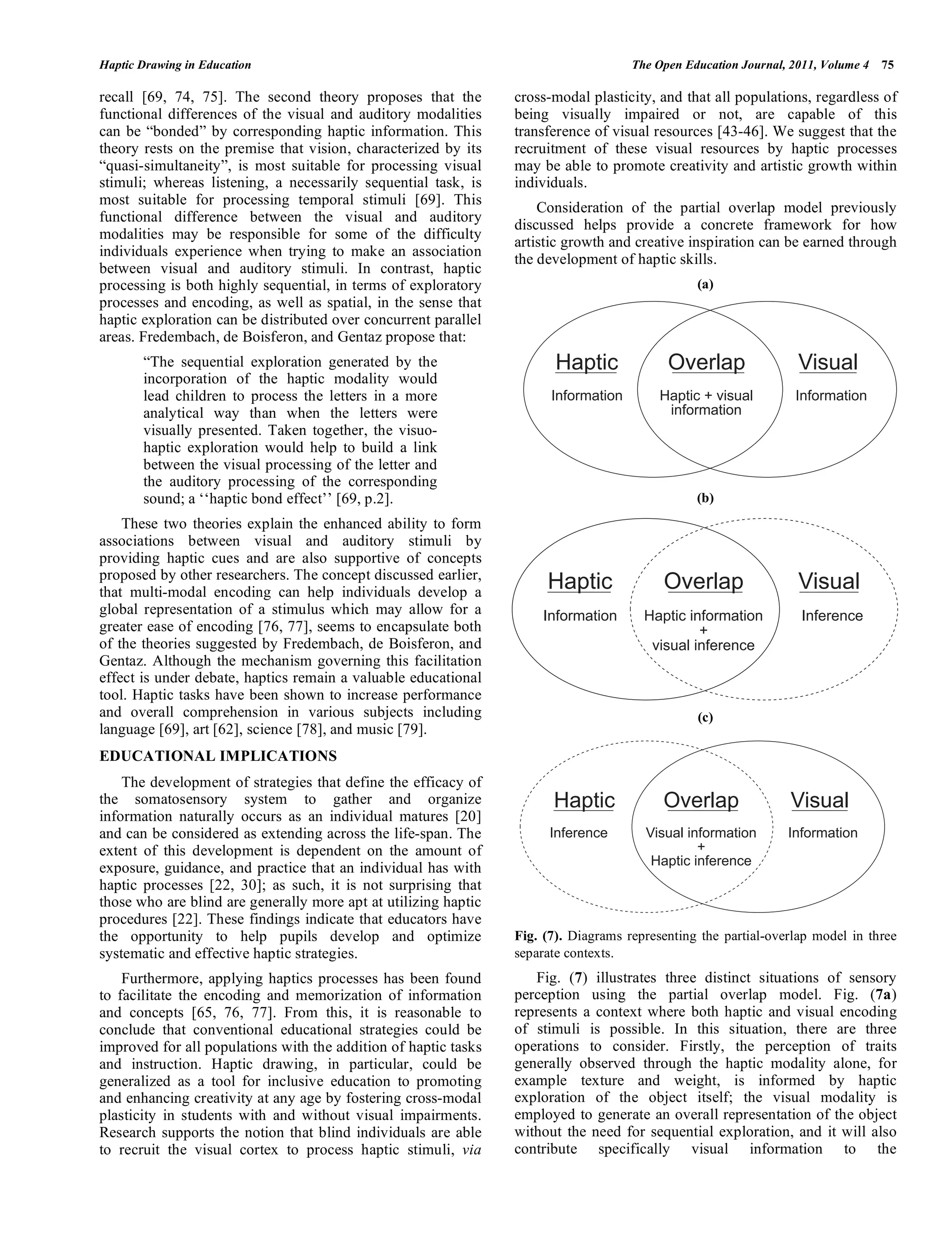 Haptic Drawing in Education The Open Education Journal, 2011, Volume 4 75
recall [69, 74, 75]. The second theory proposes that the
functional differences of the visual and auditory modalities
can be “bonded” by corresponding haptic information. This
theory rests on the premise that vision, characterized by its
“quasi-simultaneity”, is most suitable for processing visual
stimuli; whereas listening, a necessarily sequential task, is
most suitable for processing temporal stimuli [69]. This
functional difference between the visual and auditory
modalities may be responsible for some of the difficulty
individuals experience when trying to make an association
between visual and auditory stimuli. In contrast, haptic
processing is both highly sequential, in terms of exploratory
processes and encoding, as well as spatial, in the sense that
haptic exploration can be distributed over concurrent parallel
areas. Fredembach, de Boisferon, and Gentaz propose that:
“The sequential exploration generated by the
incorporation of the haptic modality would
lead children to process the letters in a more
analytical way than when the letters were
visually presented. Taken together, the visuo-
haptic exploration would help to build a link
between the visual processing of the letter and
the auditory processing of the corresponding
sound; a ‘‘haptic bond effect’’ [69, p.2].
These two theories explain the enhanced ability to form
associations between visual and auditory stimuli by
providing haptic cues and are also supportive of concepts
proposed by other researchers. The concept discussed earlier,
that multi-modal encoding can help individuals develop a
global representation of a stimulus which may allow for a
greater ease of encoding [76, 77], seems to encapsulate both
of the theories suggested by Fredembach, de Boisferon, and
Gentaz. Although the mechanism governing this facilitation
effect is under debate, haptics remain a valuable educational
tool. Haptic tasks have been shown to increase performance
and overall comprehension in various subjects including
language [69], art [62], science [78], and music [79].
EDUCATIONAL IMPLICATIONS
The development of strategies that define the efficacy of
the somatosensory system to gather and organize
information naturally occurs as an individual matures [20]
and can be considered as extending across the life-span. The
extent of this development is dependent on the amount of
exposure, guidance, and practice that an individual has with
haptic processes [22, 30]; as such, it is not surprising that
those who are blind are generally more apt at utilizing haptic
procedures [22]. These findings indicate that educators have
the opportunity to help pupils develop and optimize
systematic and effective haptic strategies.
Furthermore, applying haptics processes has been found
to facilitate the encoding and memorization of information
and concepts [65, 76, 77]. From this, it is reasonable to
conclude that conventional educational strategies could be
improved for all populations with the addition of haptic tasks
and instruction. Haptic drawing, in particular, could be
generalized as a tool for inclusive education to promoting
and enhancing creativity at any age by fostering cross-modal
plasticity in students with and without visual impairments.
Research supports the notion that blind individuals are able
to recruit the visual cortex to process haptic stimuli, via
cross-modal plasticity, and that all populations, regardless of
being visually impaired or not, are capable of this
transference of visual resources [43-46]. We suggest that the
recruitment of these visual resources by haptic processes
may be able to promote creativity and artistic growth within
individuals.
Consideration of the partial overlap model previously
discussed helps provide a concrete framework for how
artistic growth and creative inspiration can be earned through
the development of haptic skills.
(a)
(b)
(c)
Fig. (7). Diagrams representing the partial-overlap model in three
separate contexts.
Fig. (7) illustrates three distinct situations of sensory
perception using the partial overlap model. Fig. (7a)
represents a context where both haptic and visual encoding
of stimuli is possible. In this situation, there are three
operations to consider. Firstly, the perception of traits
generally observed through the haptic modality alone, for
example texture and weight, is informed by haptic
exploration of the object itself; the visual modality is
employed to generate an overall representation of the object
without the need for sequential exploration, and it will also
contribute specifically visual information to the
Haptic Overlap Visual
Information Haptic + visual
information
Information
Haptic Overlap Visual
Information Haptic information
+
visual inference
Inference
Haptic Overlap Visual
Inference Visual information
+
Haptic inference
Information
 