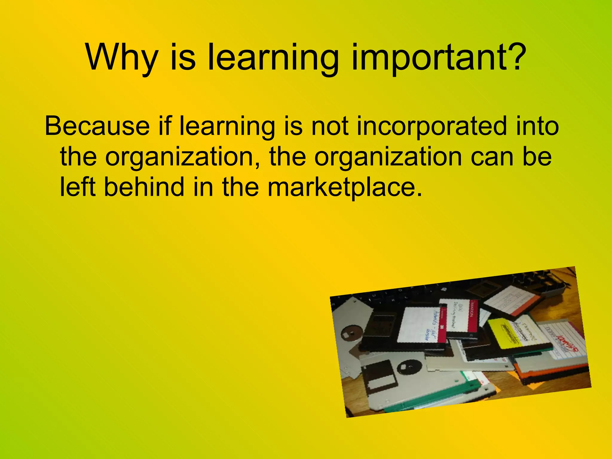 Why is learning important? Because if learning is not incorporated into the organization, the organization can be left behind in the marketplace. 