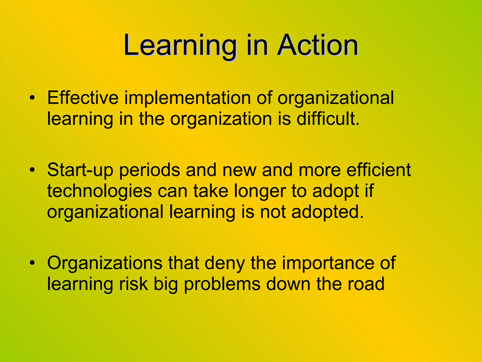 Learning in Action Effective implementation of organizational learning in the organization is difficult. Start-up periods and new and more efficient technologies can take longer to adopt if organizational learning is not adopted. Organizations that deny the importance of learning risk big problems down the road 